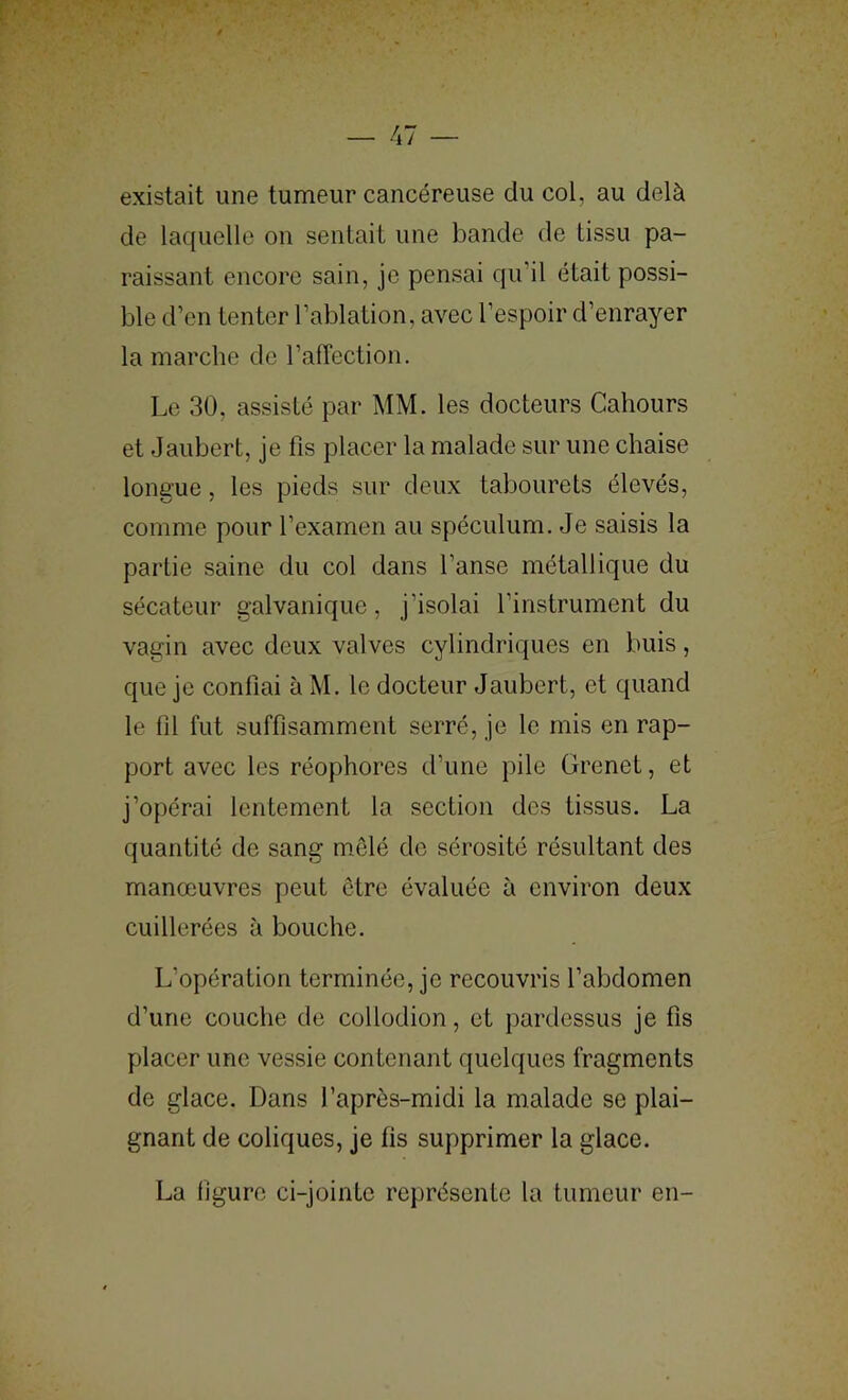 existait une tumeur cancéreuse du col, au delà de laquelle on sentait une bande de tissu pa- raissant encore sain, je pensai qu’il était possi- ble d’en tenter l’ablation, avec l’espoir d’enrayer la marche de l’affection. Le 30, assisté par MM. les docteurs Cahours et Jaubert, je fis placer la malade sur une chaise longue, les pieds sur deux tabourets élevés, comme pour l’examen au spéculum. Je saisis la partie saine du col dans l’anse métallique du sécateur galvanique, j’isolai l’instrument du vagin avec deux valves cylindriques en buis, que je confiai à M. le docteur Jaubert, et quand le fil fut suffisamment serré, je le mis en rap- port avec les réophorcs d’une pile Grenet, et j’opérai lentement la section des tissus. La quantité de sang mêlé de sérosité résultant des manœuvres peut être évaluée à environ deux cuillerées à bouche. L’opération terminée, je recouvris l’abdomen d’une couche de collodion, et pardessus je fis placer une vessie contenant quelques fragments de glace. Dans l’après-midi la malade se plai- gnant de coliques, je fis supprimer la glace. La figure ci-jointe représente la tumeur en-