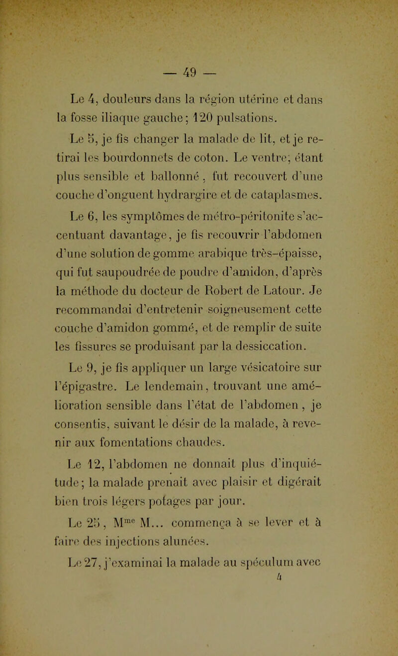 Le 4, douleurs dans la région utérine et dans la fosse iliaque gauche; 120 pulsations. Le 5, je fis changer la malade de lit, et je re- tirai les bourdonnets de coton. Le ventnq étant plus sensible et ballonné . lut recouvert d’une couche d’onguent hydrargire et de cataplasmes. Le 6, les symptômes de métro-péritonite s’ac- centuant davantage, je fis recouvrir l’abdomen d’une solution de gomme arabique très-épaisse, qui fut saupoudrée de poudre d’amidon, d’après la méthode du docteur de Robert de Latour. Je recommandai d’entretenir soigneusement cette couche d’amidon gommé, et de remplir de suite les fissures se produisant par la dessiccation. Le 9, je fis aj)pliquer un large vésicatoire sur l’épigastre. Le lendemain, trouvant une amé- lioration sensible dans l’état de l’abdomen , je consentis, suivant le désir de la malade, à reve- nir aux fomentations chaudes. Le 12, l’abdomen ne donnait plus d’in(|uié- tude; la malade prenait avec plaisir et digérait bien trois légers potages par jour. Le 2H, M... commença à se lever et à fairt' des injections alunées. L(i27, j’examinai la malade au sj)éculum avec it