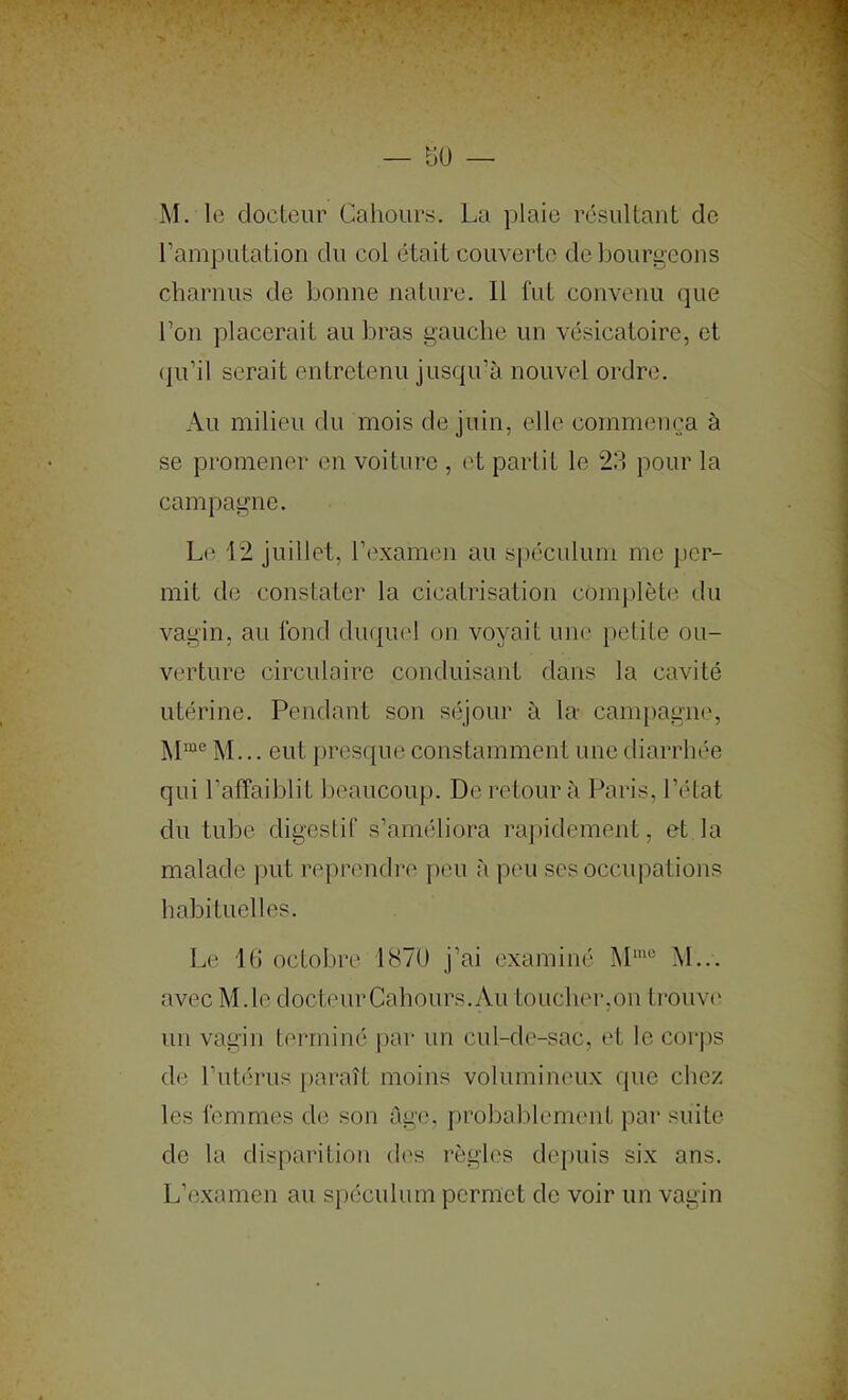 ramputation du coi était couverte de bourgeons charnus de bonne nature. 11 fut convenu que l’on placerait au bras gauche un vésicatoire, et (pi’il serait entretenu jusqu’à nouvel ordre. Au milieu du mois de juin, elle commença à se promener en voiture , l't partit le 23 pour la campagne. Le 12 juillet, l’examen au spéculum me j)cr- mit de constater la cicatrisation complètes tlu vagin, au fond duquel on voyait une [>etite ou- verture circulaire conduisant dans la cavité utérine. Pendant son séjour à la- cam})agiK', M... eut presque constamment une diarrhée qui l’affaiblit beaucoup. De retour à Paris, l’état du tube digestif s’améliora rapidement, et la malade put reprendre ])eu à peu scs occupations habituelles. Le 1(> octobre 1870 j’ai examiné M... avec M.le docteurCahours.Au toucher,on trouv(‘ un vagin terminé par un cul-de-sac, et le cor|)s de Tutérus paraît moins volumineux cpie chez les femmes de son ûg(‘, f)roboblement par suite de la disparition des règles depuis six ans. L’examen au spéculum permet de voir un vagin