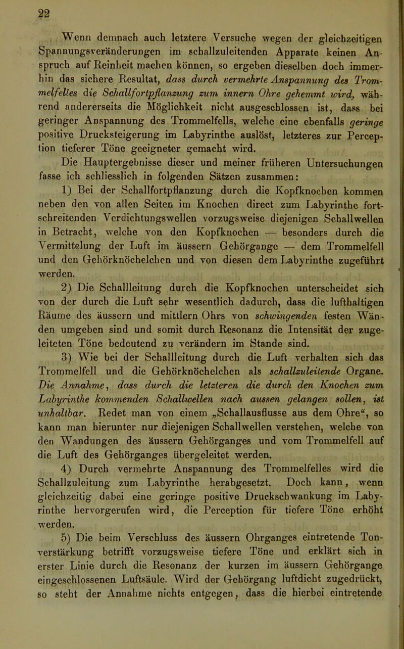 Wenn demnach auch letztere Versuche wogen der gleichzeitigen Spannungsreränderungen im schallzuleitenden Apparate keinen An- spruch auf Reinheit machen können, so ergeben dieselben doch immer- hin das sichere Resultat, dass durch vermehrte Anspannung des Trom- melfelles die SchaUfortpflamung zum innern Ohre gehemmt wird, wäh- rend andererseits die Möglichkeit nicht ausgeschlossen ist, dass bei geringer Anspannung des Trommelfells, welche eine ebenfalls geringe positive Drucksteigerung im Labyrinthe auslöst, letzteres zur Percep- tion tieferer Töne geeigneter gemacht wird. Die Hauptergebnisse dieser und meiner früheren Untersuchungen fasse ich schliesslich in folgenden Sätzen zusammen: 1) Bei der Schallfortpflanzung durch die Kopfknochen kommen neben den von allen Seiten im Knochen direct zum Labyrinthe fort- schreitenden Vcrdichtungswellen vorzugsweise diejenigen Schallwellen in Betracht, welche von den Kopfknochen — besonders durch die Vermittelung der Luft im äussern Gehörgangc — dem Trommelfell und den Gehörknöchelchen und von diesen dem Labyrinthe zugeführt werden. 2) Die Schallleitung durch die Kopfknochen unterscheidet sich von der durch die Luft sehr wesentlich dadurch, dass die lufthaltigen Räume des äussern und mittlern Ohrs von schwingenden festen Wän- den umgeben sind und somit durch Resonanz die Intensität der zuge- leiteten Töne bedeutend zu verändern im Stande sind. 3} Wie bei der Schallleitung durch die Luft verhalten sich das Trommelfell und die Gehörknöchelchen als schallzuleitende Organe. Die Annahme^ dass durch die letzteren die durch den Knochen zum Labyrinthe kommenden Schallwellen nach aussen gelangen sollen, ist unhaltbar. Redet man von einem „Schallausflusse aus dem Ohre“, so kann man hierunter nur diejenigen Schallwellen verstehen, welche von den Wandungen des äussern Gehörganges und vom Trommelfell auf die Luft des Gehörganges übergeleitet werden. 4) Durch vermehrte Anspannung des Trommelfelles wird die Schallzuleitung' zum Labyrinthe herabgesetzt. Doch kann, wenn gleichzeitig dabei eine geringe positive Druckschwankung im Laby- rinthe hervorgerufen wird, die Perception für tiefere Töne erhöht werden. 5) Die beim Verschluss des äussern Ohrganges eintretende Ton- verstärkung betrifft vorzugsweise tiefere Töne und erklärt sich in erster Linie durch die Resonanz der kurzen im äussern Gehörgange eingeschlossenen Luftsäule. Wird der Gehörgang luftdicht zugedrückt, so steht der Annahme nichts entgegen, dass die hierbei eintretende