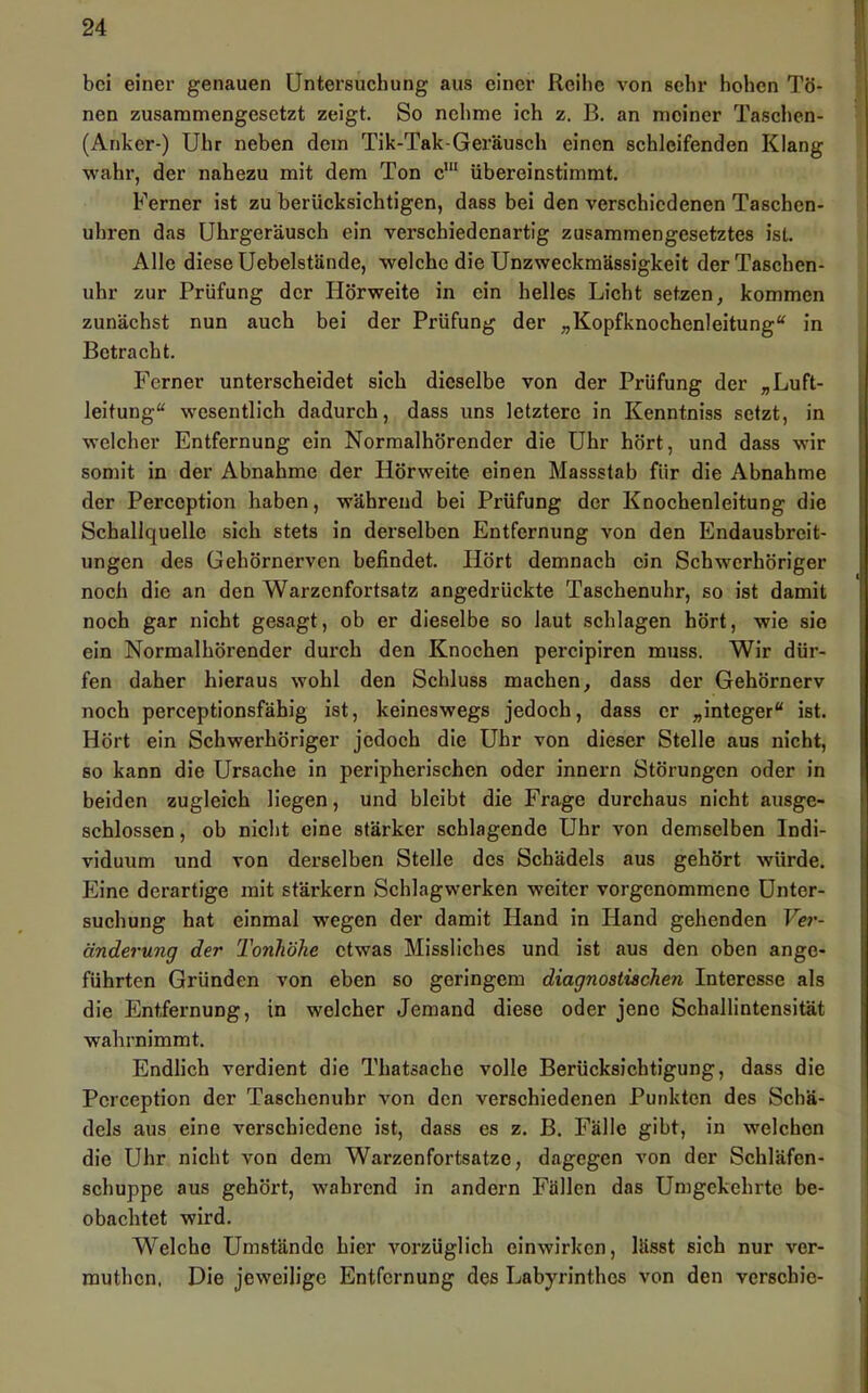 bei einer genauen Untersuchung aus einer Reihe von sehr hohen Tö- nen zusammengesetzt zeigt. So nehme ich z. B. an meiner Taschen- (Anker-) Uhr neben dem Tik-Tak-Geräusch einen schleifenden Klang wahr, der nahezu mit dem Ton übereinstimmt. Ferner ist zu berücksichtigen, dass bei den verschiedenen Taschen- uhren das Uhrgeräusch ein verschiedenartig zusammengesetztes ist. Alle diese Uebelstände, welche die Unzweckmässigkeit der Taschen- uhr zur Prüfung der Hörweite in ein helles Licht setzen, kommen zunächst nun auch bei der Prüfung der „Kopfknochenleitung“ in Betracht. Ferner unterscheidet sich dieselbe von der Prüfung der „Luft- leitung“ wesentlich dadurch, dass uns letztere in Kenntniss setzt, in welcher Entfernung ein Normalhörender die Uhr hört, und dass wir somit in der Abnahme der Hörweite einen Massstab für die Abnahme der Perception haben, während bei Prüfung der Knochenleitung die Schallquelle sich stets in derselben Entfernung von den Endausbreit- ungen des Gehörnerven befindet. Hört demnach ein Schwerhöriger noch die an den Warzenfortsatz angedrückte Taschenuhr, so ist damit noch gar nicht gesagt, ob er dieselbe so laut schlagen hört, wie sie ein Normalhörender durch den Knochen percipiren muss. Wir dür- fen daher hieraus wohl den Schluss machen, dass der Gehörnerv noch perceptionsfähig ist, keineswegs jedoch, dass er „integer“ ist. Hört ein Schwerhöriger jedoch die Uhr von dieser Stelle aus nicht, so kann die Ursache in peripherischen oder innern Störungen oder in beiden zugleich liegen, und bleibt die Frage durchaus nicht ausge- schlossen , ob nicht eine stärker schlagende Uhr von demselben Indi- viduum und von derselben Stelle des Schädels aus gehört würde. Eine derartige mit stärkern Schlagwerken weiter vorgenommene Unter- suchung hat einmal wegen der damit Hand in Hand gehenden Ver- änderung der Tonhöhe etwas Missliches und ist aus den oben ange- führten Gründen von eben so geringem diagnostischen Interesse als die Entfernung, in welcher Jemand diese oder jene Schallintensität wahrnimmt. Endlich verdient die Thatsache volle Berücksichtigung, dass die Perception der Taschenuhr von den verschiedenen Punkten des Schä- dels aus eine verschiedene ist, dass es z. B. Fälle gibt, in welchen die Uhr nicht von dem Warzenfortsatze, dagegen von der Schläfen- schuppe aus gehört, wahrend in andern Fällen das Umgekehrte be- obachtet wird. Welche Umstände hier vorzüglich einwirken, lässt sich nur ver- muthen. Die jeweilige Entfernung des Labyrinthes von den verschie-