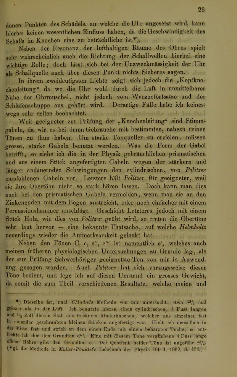 denen Punkten des Schädels, an welche die Uhr angesetzt wird, kann hierbei keinen wesentlichen Einfluss haben, da die Geschwindigkeit des Schalls im Knochen eine zu beträchtliche ist*). Neben der Resonanz der lufthaltigen Räume des Ohres spielt sehr wahrscheinlich auch die Richtung der Schallwellen hierbei eine wichtige Rolle; doch lässt sich bei der Unzweckmässigkeit der Uhr als Schallquelle auch über diesen Punkt nichts Sicheres sagen. In ihrem zweideutigsten Liebte zeigt sich jedoch die „Kopfkno- chenleitung“ da wo die Uhr wohl durch die Luft in unmittelbarer Nähe der Ohrmuschel, nicht jedoch vom Warzenfortsatzc und der Schläfenschuppe aus gehört wird. Derartige Fälle habe ich keines- wegs sehr selten beobachtet. Weit geeigneter zur Prüfung der „Knochenleitung“ sind Stimm- gabeln, da wir es bei deren Gebrauche mit bestimmten, nahezu reinen Tönen zu thun haben. Um starke Tonquellen zu erzielen, müssen grosse, starke Gabeln benutzt w'erden. Was die Form der Gabel betrifft, so ziehe ich die in der Physik gebräuchlichen prismatischen und aus einem Stück angefertigten Gabeln wegen der stärkern und länger andauernden Schwingungen den cylindrischen, von Politzer empfohlenen Gabeln vor. Letztere hält Politzer für geeigneter, weil sie ihre Obertöne nicht so stark hören lassen. Doch kann man dies auch bei den prismatischen Gabeln vermeiden, wenn man sie an den Zinkenenden mit dem Bogen anstreicht, oder noch einfacher mit einem Percussionshammer anschlägt. Geschieht Letzteres jedoch mit einem Stück Holz, w’ie dies von Politzer geübt wird, so treten die Obertöne sehr laut hervor — eine bekannte Thatsache, auf welche Helmholiz neuerdings wieder die Aufmerksamkeit gelenkt hat. Neben den Tönen 0, c, c‘ ist namentlich c', welches auch meinen früheren physiologischen Untersuchungen zu Grunde lag, als der zur Prüfung Schwerhöriger geeignetste Ton von mir in Anwend- ung gezogen worden. Auch Politzer hat sich vorzugsweise dieser Töne bedient, und lege ich auf diesen Umstand ein grosses Gewicht, da somit die zum Theil verschiedenen Resultate, welche meine und •) Dieselbe ist, nacli ChladnVa Methode von mir untersucht, etwa 8*/.i grösser als in der Luft. Ich benutzte hierzu einen cylindrischen, 4 Fuss lanpen and Yj Zoll dicken Stab aus trocknem Rinderknochen, welcher aus einzelnen fest in einander geschraubten kleinen Stücken angefertigt war. Hielt ich denselben in der Mitte fest und strich an dem einen Ende mit einem beherzten Tuche, so ent- lockte ich ihm den Grundton d'“. Eine mit diesem Tone verglichene 4 Fuss lange offene Röhre gibt den Grundton c. Der Quotient beider Töne ist ungefähr 88/4. (.Vgl. die Methode in Müller-Pouillet'& Lehrbuch der Physik Bd. 1, 18(!2, S. 454.J