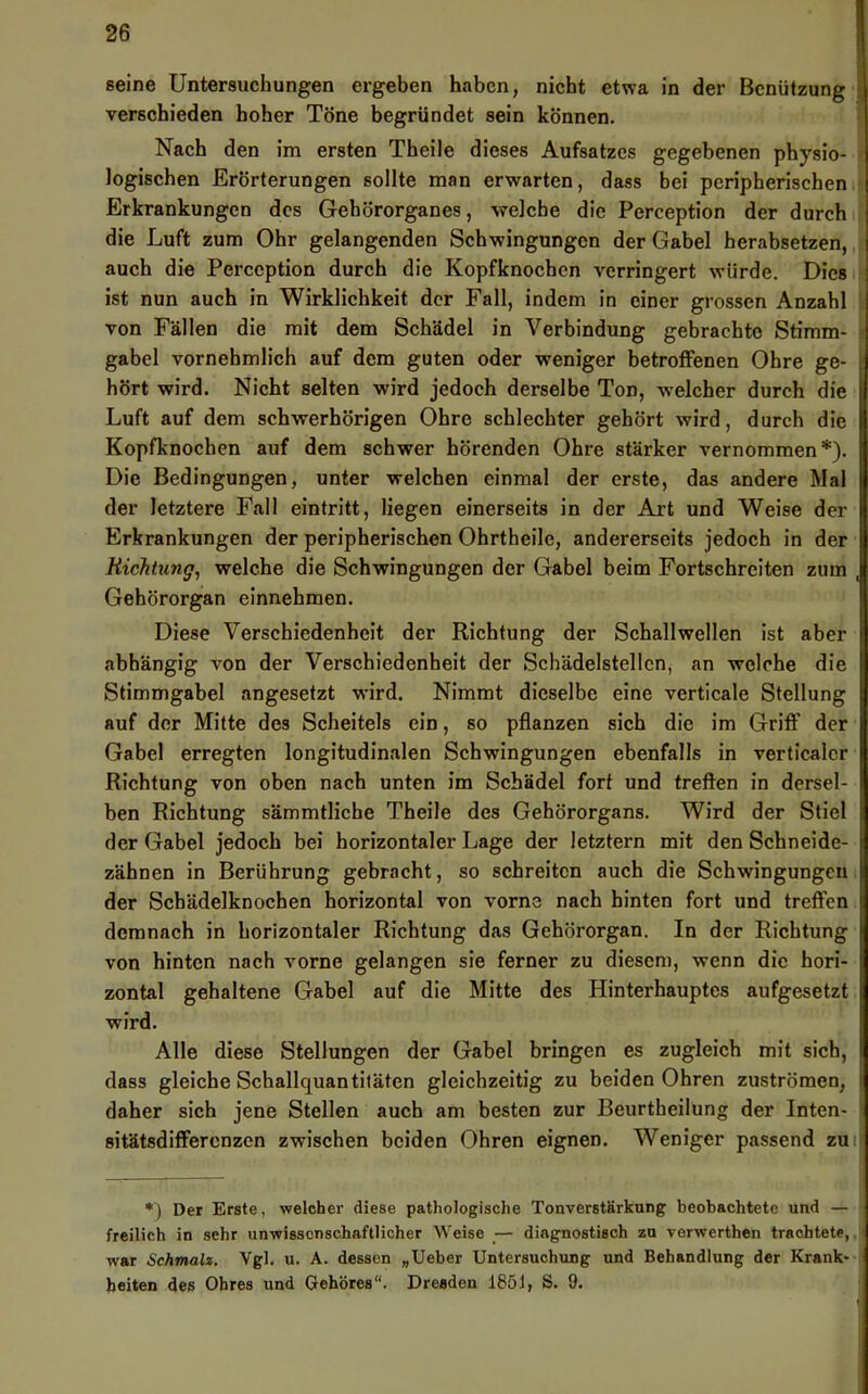 seine Untersuchungen ergeben haben, nicht etwa in der Benützung , verschieden hoher Töne begründet sein können. Nach den im ersten Theile dieses Aufsatzes gegebenen physio- I logischen Erörterungen sollte man erwarten, dass bei peripherischen ; Erkrankungen des Gehörorganes, welche die Perception der durch ; die Luft zum Ohr gelangenden Schwingungen der Gabel herabsetzen, i auch die Perception durch die Kopfknoeben verringert würde, Diesi ist nun auch in Wirklichkeit der Fall, indem in einer grossen Anzahl i von Fällen die mit dem Schädel in Verbindung gebrachte Stimm- ! gabel vornehmlich auf dem guten oder weniger betroffenen Ohre ge- d hört wird. Nicht selten wird jedoch derselbe Ton, welcher durch die ^ Luft auf dem schwerhörigen Ohre schlechter gehört wird, durch die | Kopfknochen auf dem schwer hörenden Ohre stärker vernommen*). | Die Bedingungen, unter welchen einmal der erste, das andere Mal | der letztere Fall eintritt, liegen einerseits in der Art und Weise der 1 Erkrankungen der peripherischen Ohrtheile, andererseits jedoch in der i Richtung^ welche die Schwingungen der Gabel beim Fortschrciten zum Gehörorgan einnehmen. ■ Diese Verschiedenheit der Riehtung der Schallwellen ist aber abhängig von der Verschiedenheit der Schädelstellen, an welche die | Stimmgabel angesetzt wird. Nimmt dieselbe eine verticale Stellung , auf der Mitte des Scheitels ein, so pflanzen sich die im Griff der Gabel erregten longitudinalen Schwingungen ebenfalls in verticalcr Richtung von oben nach unten im Schädel fort und treffen in dersel- ben Richtung sämmtliche Theile des Gehörorgans. Wird der Stiel der Gabel jedoch bei horizontaler Lage der letztem mit den Schneide- zähnen in Berührung gebracht, so schreiten auch die Schwingungen der Schädelknochen horizontal von vorne nach hinten fort und treffen demnach in horizontaler Richtung das Gehörorgan. In der Richtung von hinten nach vorne gelangen sie ferner zu diesem, wenn die hori- zontal gehaltene Gabel auf die Mitte des Hinterhauptes aufgesetzt wird. Alle diese Stellungen der Gabel bringen es zugleich mit sich, dass gleiche Schallquantiläten gleichzeitig zu beiden Ohren Zuströmen, daher sich jene Stellen auch am besten zur Beurtheilung der Inten- ! sitätsdifferenzen zwischen beiden Ohren eignen. Weniger passend zuil *) Der Erste, welcher diese pathologische Tonverstärkung beobachtete und — freilich in sehr unwissenschaftlicher Weise _— diagnostisch zu vorwerthen trachtete, war Schmalz. Vgl. u. A. dessen „Ueber Untersuchung und Behandlung der Krank- heiten des Ohres und Gehöres. Dresden 1851, S. 9.