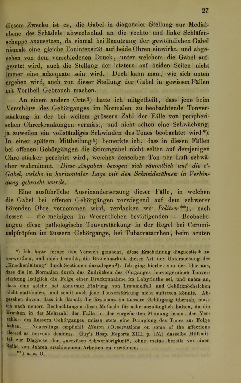 diesem Zwecke ist es, die Gabel in diagonaler Stellung zur Medial- ebene des Schädels abwechselnd an die rechte und linke Schläfen- schuppe anzusetzen, da einmal bei Benutzung der gewöhnlichen Gabel niemals eine gleiche Tonintensität auf beide Ohren einwirkt, und abge- sehen von dem verschiedenen Druck, unter welchem die Gabel auf- gesetzt wird, auch die Stellung der letztem auf beiden Seiten nicht immer eine adaequate sein wird. Doch kann man, wie sich unten ergeben wird, auch von dieser Stellung der Gabel in gewissen Fällen mit Vortheil Gebrauch machen. — An einem andern Orte hatte ich mitgetheilt, dass jene beim Verschluss des Gehörganges im Normalen zu beobachtende Tonver- stärkung in der bei weitem grössere Zahl der Fälle von peripheri- schen Ohrerkrankungen vermisst, und nicht selten eine Schwächung, ja zuweilen ein vollständiges Schwinden des Tones beobachtet wird *). In einer spätem Mittheilung0 bemerkte ich, dass in diesen Fällen bei offenen Gehörgängen die Stimmgabel nicht selten auf demjenigen Ohre stärker percipirt wird, welches denselben Ton per Luft sehwä- cher wahrnimmt. Diese Angaben bezogen sich sämmtlich auf die c'- Gabel, toelche in horizontaler Lage mit den Schneidezähnen in Verbin- dung gebracht tour de. Eine ausführliche Auseinandersetzung dieser Fälle, in welchen die Gabel bei offenen Gehörgängen vorwiegend auf dem sehwerer hörenden Ohre vernommen wird, verdanken wir Politzer**}, nach dessen — die meinigen im Wesentlichen bestätigenden — Beobacht- ungen diese pathologische Tonverstärkung in der Regel bei Ceriimi- nalpfröpfen im äussern Gebörgange, bei Tubareatarrhen, beim aeuten *) Ich hatte ferner den Versuch gemacht, diese Erscheinung diagnostisch zu verwerthen, und mich bemüht, die Brauchbarkeit dieser Art der Untersuchung der „Knochenleitung“ durch Sectionen darzulegen *). Ich ging hierbei von der Idee aus, dass die im Normalen durch das Zudrücken des Ohrganges hervorgerufene Tonver- Btärknng lediglich die Folge einer Druckzunahme im Labyrinthe sei, und nahm an, dass eine solche bei abnormer Fixirung von Trommelfell und Gehörknöchelchen nicht stattfinden, und somit auch jene Touverstärkung nicht auftreten könnte. Ab- gesehen davon, dass ich damals die Besonanz im äussern Gehörgang übersah, muss ich nach neuern Beobachtungen diese Methode für sehr unzulänglich halten, da die Kranken in der Mehrzahl der Fälle in der vorgefassten Meinung leben, der Ver- schluss des äussern Gehörganges müsse stets eine Dämpfung des Tones zur Folge haben. — Neuerdings empfiehlt Hinton (Observations on some of the affections classed as nervous deafness. Guy’s Hosp. Reports XIII. p. 152) dasselbe Hilfsmit- tel zur Diagnose der „nervösen Schwerhörigkeit“, ohne meine bereits vor einer Reihe von Jahren erschienenen Arbeiten zu erwähnen, **) a. a. 0.