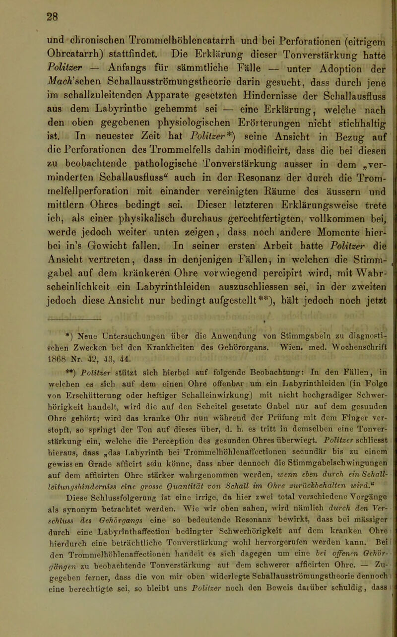 und chronischen Trommelhöhlencatarrh und bei Perforationen (eitrigem } Ohrcatarrh) stattfindet. Die Erklärung dieser Tonverstärkung hatte ' Politzer — Anfangs für sämmtliche Fälle — unter Adoption der Mach'sehen Schallausströmungstheorie darin gesucht, dass durch jene im schallzuleitcnden Apparate gesetzten Hindernisse der Schallausfluss aus dem Labj'rinthe gehemmt sei — eine Erklärung, welche nach den oben gegebenen physiologischen Erörterungen nicht stichhaltig ist. In neuester Zeit hat Politzer*) seine Ansicht in Bezug auf die Perforationen des Trommelfells dahin modificirt, dass die bei diesen zu beobachtende pathologische Tonverstärkung ausser in dem „ver- minderten Scballausfluss“ auch in der Resonanz der durch die Trom- melfellperforation mit einander vereinigten Räume des äussern und mittlern Ohres bedingt sei. Dieser letzteren Erklärungsweise trete ich, als einer physikalisch durchaus gerechtfertigten, vollkommen bei, werde jedoch weiter unten zeigen, dass noch andere Momente hier- bei in’s Gewicht fallen. In seiner ei’sten Arbeit hatte Politzer die Ansicht vertreten, dass in denjenigen Fällen, in welchen die Stimm- , gabel auf dem kränkeren Ohre vorwiegend percipirt wird, mit Wahr- scheinlichkeit ein Labyrinthleiden auszuschliessen sei, in der zweiten jedoch diese Ansicht nur bedingt aufgestcllt**), hält jedoch noch jetzt *) Neue Untersuchungen über die Anwendung von Stimmgabeln zu diagnosti- schen Zwecken bei den Krankheiten des Gehörorgans. Wien. med. Wochenschrift 1868 Nr. 42, 43, 44. **) Politzer stützt sich hierbei auf folgende Beobachtung: In den Fällen, in welchen es sich auf dem einen Ohre offenbar um ein Labyrinthleiden (in Folge von Erschütterung oder heftiger Schalleinwirkung) mit nicht hochgradiger Schwer- hörigkeit handelt, wird die auf den Scheitel gesetzte Gabel nur auf dem gesunden Ohre gehört; wird das kranke Ohr nun während der Prüfung mit dem Finger ver- stopft, so springt der Ton auf dieses über, d. h. es tritt in demselben eine Tonver- stärkung ein, welche die Perception des gesunden Ohres überwiegt. Politzer schliesst hieraus, dass „das Labyrinth bei Trommelliöhlenaffectionen secundär bis zu einem gewissen Grade afficirt sein könne, dass aber dennoch die Stimmgabelschwingungen auf dem afficirten Ohre stärker wahrgenommen werden, wenn eben durch ein Schall- leitungshinderniss eine grosse Quantität von Schall im Ohre zurücJebehalten wird.“ Diese Schlussfolgerung ist eine irrige, da hier zwei total verschiedene Vorgänge als synonym betrachtet werden. Wie wir oben sahen, wird nämlich durch den Ver- schluss des Oeh'örgangs eine so bedeutende Resonanz bewirkt, dass bei massiger durch eine Labyrinthaffection bedingter Schwerhörigkeit auf dem kranken Ohre hierdurch eine beträchtliche Tonverstärkung wohl hervorgernfen werden kann. Bei den Trommelhöhlenaffectionen liandelt es sich dagegen um eine bei offenen Oeh'ör- gängen zu beobachtende Tonverstärkung aut dem schwerer afficirten Ohre. — Zu- gegeben ferner, dass die von mir oben widerlegte Schallausströmungstheorie dennoch eine berechtigte sei, so bleibt uns Politzer noch den Beweis daiüber schuldig, dass ■