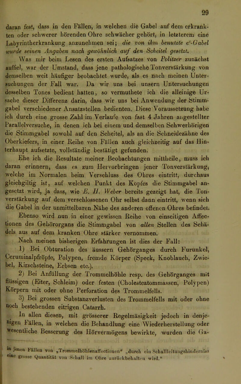 daran fest, dass in den Fällen, in welchen die Gabel auf dem erkrank- ten oder schwerer hörenden Ohre schwächer gehört, in letzterem eine Labyrintherkrankung anzunehmen sei; die von ihm benutzte c'-Qabel wurde seinen Angaben nach gewöhnlich auf den Scheitel gesetzt. Was mir beim Lesen des ersten Aufsatzes von Politzer zunächst auffiel, war der Umstand, dass jene pathologische Tonverstärkung von demselben weit häufiger beobachtet wurde, als es nach meinen Unter- suchungen der Fall war. Da wir uns bei unsern Untersuchungen desselben Tones bedient hatten, so vermuthete ich die alleinige Ur- sache dieser Differenz darin, dass wir uns bei Anwendung der btimm- gabel verschiedener Ansatzstcllen bedienten. Diese Voraussetzung habe ich durch eine grosse Zahl im Verlaufe von fast 4 Jahren angestellter Parallelversuche, in denen ich bei einem und demselben Schwerhörigen die Stimmgabel sowohl auf den Scheitel, als an die Schneidezäbne des Oberkiefers, in einer Reihe von Fällen auch gleichzeitig auf das Hin- terhaupt aufsetzte, vollständig bestätigt gefunden. Ehe ich die Resultate meiner Beobachtungen mittheile, muss ich daran erinnern, dass es zum Hervorbringen jener Tonverstärkung, welche im Normalen beim Verschluss des Obres eintritt, durchaus gleichgiltig ist, auf welchen Punkt des Kopfes die Stimmgabel an- gesetzt wird, ja dass, wie E. H. Weber bereits gezeigt hat, die Ton- verstärkung auf dem verschlossenen Ohr selbst dann eintritt, wenn sich die Gabel in der unmittelbaren Nähe des anderen offenen Ohres befindet. Ebenso wird nun in einer gewissen Reihe von einseitigen AJfec- tionen des Gehörorgans die Stimmgabel von allen Stellen des Schä- dels aus auf dem kranken Ohre stärker vernommen. Nach meinen bisherigen Erfahrungen ist dies der Fall: 1) Bei Obturation des äussern Gehörganges durch Furunkel, Ceruminalpfröpfe, Polypen, fremde Körper (Speck, Knoblauch, Zwie- bel, Kirschsteine, Erbsen etc.). 2j Bei Anfüllung der Trommelhöhle resp. des Gehörganges mit flüssigen (Eiter, Schleim) oder festen (Cholestcatommasscn, Polypen) Körpern mit oder ohne Perforation des Trommelfells. 3) Bei grossen Substanzverlusten des Trommelfells mit oder ohne noch bestehenden eitrigen Catarrh. ln allen diesen, mit grösserer Regelmäsigkeit jedoch in denje- • oigen häilen, in welchen die Behandlung eine Wiederherstellung oder 1 wesentliche Besserung des Hörvermögens bewirkte, wurden die Ga- i' ^ jenen tiillen von „TrommelhöhlenafFectionen „durch ein .Schallleitungshindernias I eine grosse Quantität von >Sr,hall im Otire zurückbehalti'ii wird.“