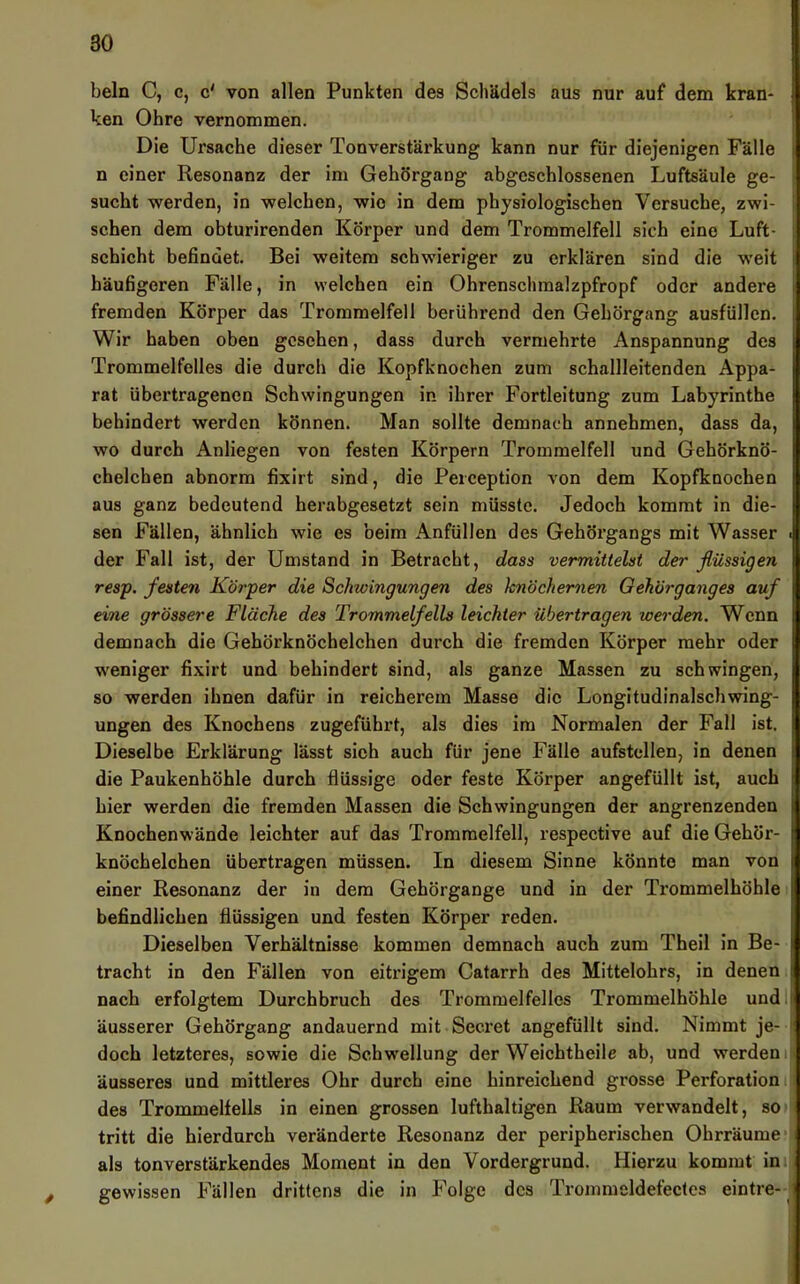 beln C, c, c' von allen Punkten des Schädels aus nur auf dem kran- ken Ohre vernommen. Die Ursache dieser Tonverstärkung kann nur für diejenigen Fälle n einer Resonanz der im Gehörgang abgeschlossenen Luftsäule ge- sucht werden, in welchen, wie in dem physiologischen Versuche, zwi- schen dem obturirenden Körper und dem Trommelfell sich eine Luft- schicht befindet. Bei weitem schwieriger zu erklären sind die weit häufigeren Fälle, in welchen ein Ohrenschmalzpfropf oder andere fremden Körper das Trommelfell berührend den Gehörgang ausfüllen. Wir haben oben gesehen, dass durch vermehrte Anspannung des Trommelfelles die durch die Kopfknochen zum schallleitenden Appa- rat übertragenen Schwingungen in ihrer Fortleitung zum Labyrinthe behindert werden können. Man sollte demnach annehmen, dass da, wo durch Anliegen von festen Körpern Trommelfell und Gehörknö- chelchen abnorm fixirt sind, die Perception von dem Kopfknochen aus ganz bedeutend herabgesetzt sein müsste. Jedoch kommt in die- sen Fällen, ähnlich wie es beim Anfüllen des Gehörgangs mit Wasser der Fall ist, der Umstand in Betracht, dass vermittelst der flüssigen resp. festen Körper die Schwingungen des knöchernen Gehörganges auf eine grössere Fläche des Trommelfells leichter übertragen werden. Wenn demnach die Gehörknöchelchen durch die fremden Körper mehr oder weniger fixirt und behindert sind, als ganze Massen zu schwingen, so werden ihnen dafür in reicherem Masse die Longitudinalschwing- ungen des Knochens zugeführt, als dies im Normalen der Fall ist. Dieselbe Erklärung lässt sich auch für jene Fälle aufstellen, in denen die Paukenhöhle durch flüssige oder feste Körper angefüllt ist, auch hier werden die fremden Massen die Schwingungen der angrenzenden Knochenwände leichter auf das Trommelfell, respective auf die Gehör- knöchelchen übertragen müssen. In diesem Sinne könnte man von einer Resonanz der in dem Gehörgange und in der Trommelhöhle befindlichen flüssigen und festen Körper reden. Dieselben Verhältnisse kommen demnach auch zum Theil in Be- tracht in den Fällen von eitrigem Catarrh des Mittelohrs, in denen nach erfolgtem Durchbruch des Trommelfelles Trommelhöhle und äusserer Gehörgang andauernd mit Secret angefüllt sind. Nimmt je- doch letzteres, sowie die Schwellung der Weichtheile ab, und werden äusseres und mittleres Ohr durch eine hinreichend grosse Perforation des Trommelfells in einen grossen lufthaltigen Raum verwandelt, so tritt die hierdurch veränderte Resonanz der peripherischen Ohrräume als tonverstärkendes Moment in den Vordergrund. Hierzu kommt in gewissen Fällen drittens die in Folge des Trommeldefectes eintre-