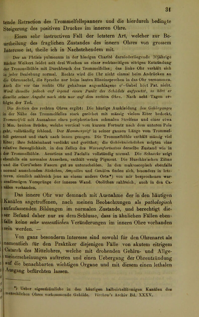 tende Retractlon des Trommelfellspanners und die liiordurch bedingte Steigerung des positiven Druckes im inneren Ohre. Einen sehr instructiven Fall der letztem Art, welcher zur Be- urtbeilung des fraglichen Zustandes des innern Ohres von grossem Interesse ist, theile ich in Nachstehendem mit. Der an Phtisis pulmonum in der hiesigen Charit^ darniederliegende 30jährige Bäcker Weikert leidet seit drei Wochen an einer rechtsseitigen eitrigen Entzündung der Trommelhöhle mit Durchbruch des Trommelfelles; das linke Ohr verhält sich in jeder Beziehung normal. Rechts wird die Uhr nicht einmal beim Andrücken au die Ohrmuschel, die Sprache nur beim lauten Hineinsprechen in das Ohr vernommen. Auch die vor das rechte Ohr gehaltene angeschlagene c'-Gabel hört Pat. nicht. fVird dieatlbe jedoch auf irgend einen Punkt des Schädels aufgesetzt, so hört er dieselbe seiner Angabe nach stets nur auf dem rechten Ohre. Nach acht Tagen er- folgte der Tod. Die Section des rechten Ohres ergibt: Die häutige Auskleidung des Gehörganges in der Nähe des Trommelfelles stark geröthet mit mässig vielem Eiter bedeckt. Trommelfell mit Ausnahme eines peripherischen schmalen Streifens und einer etwa 1 Mm. breiten Brücke, welche vertical vom kurzen Fortsatz nach dem unteren Pole . geht, vollständig fehlend. Der Hammergriff in seiner ganzen Länge vom Trommel- fell getrennt und stark nach innen gezogen. Die Trommelhöhle enthält mässig viel 1 Eiter; ihre Schleimhaut verdickt und geröthet; die Gehörknöchelchen zeigten eine • relative Beweglichkeit, in den Zellen dos Wa/rzenfortsatzes derselbe Zustand wie in der Trommelhöhle. Acusticus und Facialis vollständig normal. Die Schnecke zeigt ebenfalls ein normales Aussehen, enthält wenig Pigment. Die Huschke’schen Zähne und die Corti'schen Fasern gut zu unterscheiden. In den makroscopisch ebenfalls normal aussehenden Säckchen, Ampullen und Canälen finden sich, besonders in letz- teren, ziemlich zahlreich jene an einem andern Orte •) von mir besprochenen war- zenförmigen Vorsprünge der inneren Wand. Otolithen zahlreich, auch in den Ca- nälen vorhanden. Das innere Ohr war demnach mit Ausnahme der in den häutigen 1 Kanälen angetroffenen, nach meinen Beobachtungen als ‘pathologisch laufzufassenden Bildungen im normalen Zustande, und berechtigt die- ■ ser Befund daher nur zu dem Schlüsse, dass in ähnlichen Fällen eben- falls keine sehr wesentlichen Veränderungen im innern Ohre vorhanden sein werden. — Von ganz besonderm Interesse sind sowohl für den Ohrenarzt als namentlich für den Praktiker diejenigen Fälle von akutem eitrigem Oatarrh des Mittelohres, welche mit drohenden Gehirn- und Allge- ^ nieinerscheinungen auftreten und einen Uebergang der Ohrentzündung D auf die benachbarten wichtigen Organe und mit diesem einen lethalen J Ausgang befürchten lassen. jj||i *) Ueber eigenthümliche in den häutigen halbcirkelfÖrmigen Kanälen des ^1* “*®“9chlichen Ohres vorkommende Gebilde. Virchow's Archiv Bd. XXXV. I
