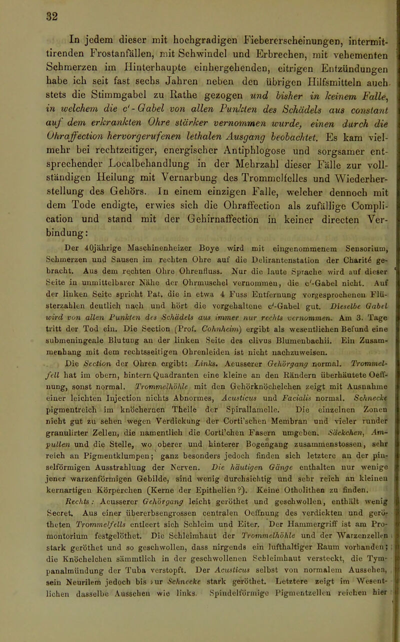 In jedem dieser mit hochgradigen Fiebererscheinungen, intermit- tirenden Frostanrällen, mit Schwindel und Erbrechen, mit vehementen Schmerzen im Hinterhaupte einhergehenden, eitrigen Entzündungen habe ich seit fast sechs Jahren neben den übrigen Hilfsmitteln auch, stets die Stimmgabel zu Rathe gezogen und bisher in Iceinem Falle, in welchem die &-Gabel von allen Funkten des Schädels aus constant auf dem erkrankten Ohre stärker vernommen wurde, einen durch die Ohraffection hervorgerufenen lethalen Ausgang beobachtet. Es kam viel- mehr bei rechtzeitiger, energischer Antiphlogose und sorgsamer ent- sprechender Localbehandlung in der Mehrzahl dieser Fälle zur voll- ständigen Heilung mit Vernarbung des Trommelfelles und Wiederher- stellung des Gehörs. In einem einzigen Falle, welcher dennoch mit dem Tode endigte, erwies sich die Ohraffection als zufällige Compli- cation und stand mit der Gehirnaffection in keiner directen Ver- bindung: Der 40jäbrige Maschinenheizer Boye wird mit eingenommenem Sensorium, Schmerzen und Sausen im rechten Ohre auf die Delirantenstation der Charit^ ge- bracht. Aus dem rechten Ohre Ohrenfluss. Nur die laute Sprache wird auf dieser Seite in unmittelbarer Nähe der Ohrmuschel vernommen, die c'-Gabel nicht. Auf der linken Seite spricht Pat. die in etwa 4 Fuss Entfernung vorgesprocheneu Flü- sterzahlen deutlich nach und hört die vorgehalteue c'-Gabel gut. Dieselbe Gabel wird von allen FunMen des Schädels aus immer nur rechts vernommen. Am 3, Tage tritt der Tod ein. Die Section (Trof. Cohnheim) ergibt als wesentlichen Befund eine submeningeale Blutung an der linken Seite des clivus Blumenbachii. Ein Zusam- menhang mit dem rechtsseitigen Ohrenleiden ist nicht nachzuweisen. Die Section der Ohren ergibt: Linlca. Aeusserer Qeh'örgang normal. Trommel- fell hat im obern, hintern Quadranten eine kleine an den Rändern überhäutete Oefl- nung, sonst normal. Trommelhöhle mit den Gehörknöchelchen zeigt mit Ausnahme einer leichten Injection nichts Abnormes, Acustieus und Facialis normal. Schnecke pigmentreich im knöchernen Theile der Spirallamelle. Die einzelnen Zonen nicht gut zu sehen wegen Verdickung der Corti’schen Membran und vieler runder granulirter Zellen, die namentlich die Corti’chen Fasern umgeben. Säckchen, Am- yallen und die Stelle, wo oberer und hinterer Bogengang zusammenstossen, sehr reich an Pigmentklumpen; ganz besonders jedoch finden sich letztere an der pin- selförmigen Ausstrahlung der Nerven. Die häutigen Gänge enthalten nur wenige jener warzenförmigen Gebilde, sind wenig durchsichtig und sehr reich an kleineu kernartigen Körperchen (Kerne der Epithelien ?). Keine Otholithen zu finden. Rechts: Aeusserer Gehörgang leicht geröthet und geschwollen, enthält wenig Secret. Aus einer Übererbsengrossen centralen Oeffnung des verdickten und gerö- theten Trommelfells entleert sich Schleim und Eiter. Der Hammergrift' ist am Pro- montorium festgelöthet. Die Schleimhaut der Trommelhöhle und der 'Warzenzellen stark geröthet und so geschwollen, dass nirgends ein lufthaltiger Raum vorhanden; die Knöchelchen sämmtlich in der geschwollenen Schleimhaut versteckt, die Tym- panalmündung der Tuba verstopft. Der Acustieus selbst von normalem Aussehen, sein Neurilem jedoch bis mr Schnecke stark geröthet. Letztere zeigt im Wesent- lichen dasselbe .\u3sehen wie links. .Spindelförmige rigmentzelleu reichen hier