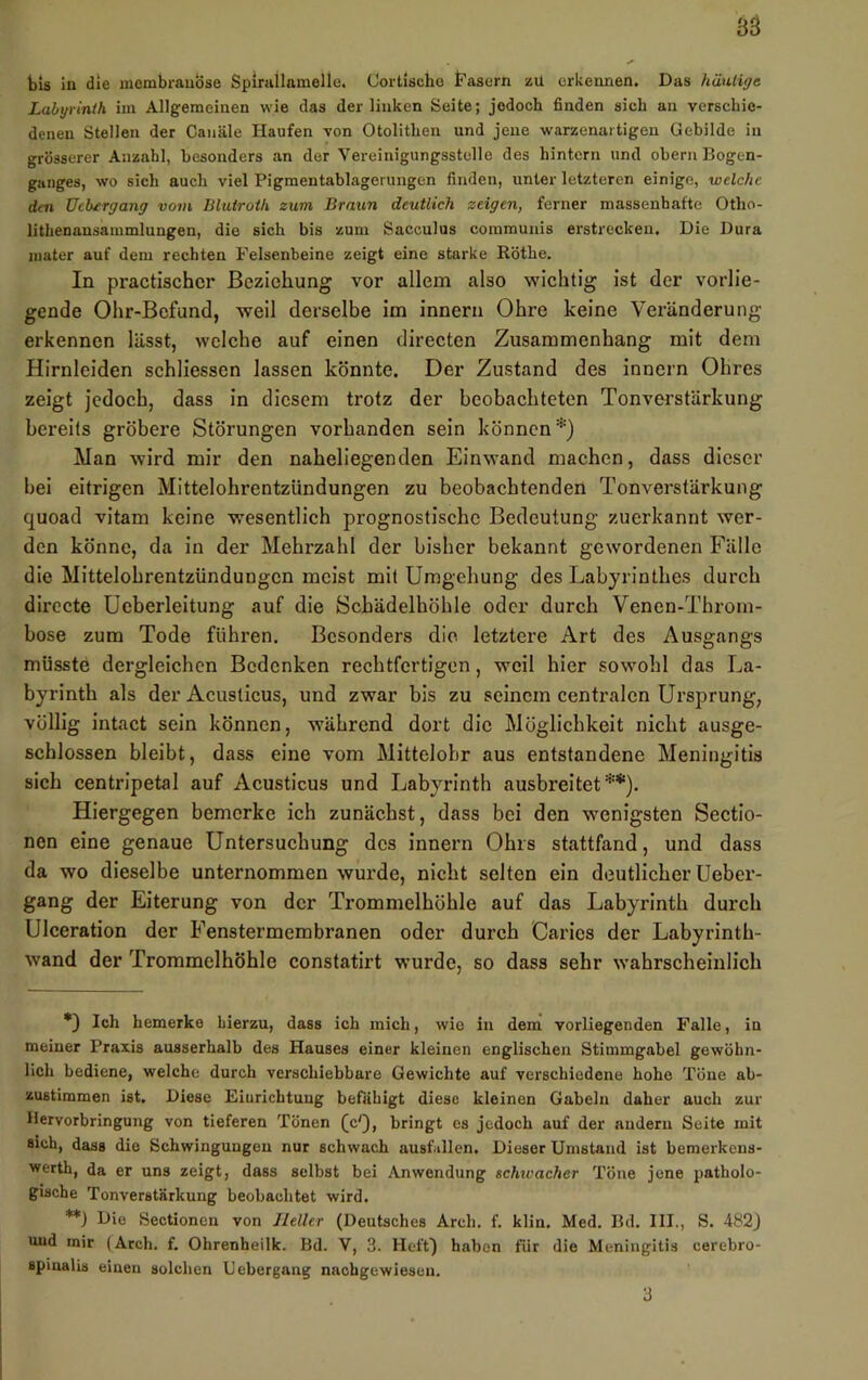 bis ln die membrauöse Spirallamelle. Cortlscho t^asern zu erkennen. Das häutigt Lahgvinih im Allgemeinen wie das der linken Seite; jedoch finden sich an verschie- denen Stellen der Canäle Haufen von Otolithen und jene warzenartigen Gebilde in grösserer Anzahl, besonders an der Vereinigungsstulle des hintern und obern Bogen- ganges, wo sich auch viel Pigraentablagerungen finden, unter letzteren einige, welche den Uebtrgang vom Dluiroih zum Braun deutlich zeigen, ferner massenhafte Otho- lithenansammlungen, die sich bis zum Sacculus communis erstrecken. Die Dura inater auf dem rechten Felsenbeine zeigt eine starke Röthe. In practischcr Beziehung vor allem also wichtig ist der vorlie- gende Ohr-Befund, weil derselbe im Innern Ohre keine Veränderung erkennen lässt, welche auf einen directen Zusammenhang mit dem Hirnleiden schliessen lassen könnte. Der Zustand des Innern Ohres zeigt jedoch, dass In diesem trotz der beobachteten Tonverstärkung bereits gröbere Störungen vorhanden sein können*) Man wird mir den naheliegenden Einwand machen, dass dieser bei eitrigen Mittelohrentzündungen zu beobachtenden Tonverstärkung quoad vitam keine wesentlich prognostische Bedeutung zuerkannt wer- den könne, da in der Mehrzahl der bisher bekannt gewordenen Fälle die Mittelohrentzündungen meist mit Umgehung des Labyrinthes durch dirccte Ueberleitung auf die Schädelhöhle oder durch Venen-Tbrom- bose zum Tode führen. Besonders die letztere Art des Ausgangs müsste dergleichen Bedenken rechtfertigen, weil hier sowohl das La- byrinth als der Acusticus, und zwar bis zu seinem centralen Ursprung, völlig intact sein können, während dort die Möglichkeit nicht ausge- schlossen bleibt, dass eine vom Mittelobr aus entstandene Meningitis sich centripetal auf Acusticus und Labyrinth ausbreitet**). Hiergegen bemerke ich zunächst, dass bei den w'enigsten Sectlo- nen eine genaue Untersuchung des Innern Ohrs stattfand, und dass da wo dieselbe unternommen wurde, nicht selten ein deutlicher Ueber- gang der Eiterung von der Trommelhöhle auf das Labyrinth durch Ulceration der Fenstermembranen oder durch Carics der Labyrinth- wand der Trommelhöhle constatirt wurde, so dass sehr wahrscheinlich *) Ich bemerke hierzu, dass ich mich, wie in dem vorliegenden Falle, in meiner Praxis ausserhalb des Hauses einer kleinen englischen Stimmgabel gewöhn- lich bediene, welche durch verschiebbare Gewichte auf verschiedene hohe Töue ab- zustimmen ist. Diese Einrichtung befähigt diese kleinen Gabeln daher auch zur Ilervorbringung von tieferen Tönen fc'), bringt es jedoch auf der andern Seite mit sich, dass die Schwingungen nur schwach ausfillen. Dieser Umstand ist bemerkens- werth, da er uns zeigt, dass selbst bei Anwendung schwacher Töne jene patholo- gische Ton Verstärkung beobachtet wird. **) Die Seotionen von Heller (Deutsches Arch. f. klin. Med. Bd. III., S. 482J und mir (Arch. f. Ohrenheilk. Bd. V, 3. Heft^ haben für die Meningitis cerebro- spinalis einen solchen Gebergang naebgewiesen.