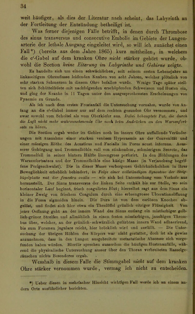 weit häufiger, als dies der Literatur nach scheint, das Labyrinth an der Fortleitung der Entzündung betheiligt ist. Was ferner diejenigen Fälle betrifft, in denen durch Thrombose des sinus transversus und consecutive Embolie im Gebiete der Lungen- arterie der lethale Ausgang eingeleitet wird, so will ich zunächst einen Fall*) (bereits aus dem Jahre 1865) kurz mittheilen, in welchem die c'-Gabel auf dem kranken Ohre nicht stärker gehört wurde, ob- wohl die Section keine Eiterung im Labyrinthe und Oehime zeigte. Es handelte sieh um einen schwächlichen, seit seinem ersten Lebensjahre an linksseitigem Ohrenflusse leidenden Knaben von acht Jahren, welcher plötzlich von sehr starken Schmerzen in diesem Ohre befallen wurde. Wenige Tage später stell- ten sich Schüttelfröste mit nachfolgenden erschöpfenden Schweissen und Husten ein, und ging der Kranke in 11 Tagen unter den ausgesprochensten Erscheinungen von Pjaemie zu Grunde. Als ich nach dem ersten Frostanfall die Untersuchung vornahm, wurde von An- fang an die c'-Gabel immer nur auf dem rechten gesunden Ohr vernommen, und zwar sowohl vom Scheitel als vom Oberkiefer aus. Dabei behauptete Pat. die durch die Luft nicht mehr wahrzunehmende Uhr noch beim Andrüchen an den Warzenfort- satz zu hören. Die Section ergab weder ira Gehirn noch im innern Ohre auffallende Veränder- ungen mit Ausnahme einer starken venösen Hyperaemie an der Convexität und einer massigen Eöthe des Acusticus und Facialis im Forus acust. internus. Aeus- serer Gehörgang und Trommelhöhle voll von stinkendem, schmierigem Secrete, das Trommelfell in seiner hintern Hälfte linsengross perforirt. In den Höhlungen des Warzenfortsatzes und der Trommelhöhle eine käsige Masse (in Verjauchung begrif- fene Perlgeschwulst). Die in dieser Masse verborgenen Gehörknöchelchen in ihrer Beweglichkeit erheblich behindert, in Folge einer vollständigen Synostose der Steig- bügelplatte mit der fenestra ovalis — wie sich bei Untersuchung vom Vorhofe aus herausstellt. Der Sinus transversus der linken Seite enthält bis zur Stelle, wo sein horizontaler Lauf beginnt, frisch coagulirtes Blut; hierselbst ragt aus dem Sinus ein kleiner Zweig von frischem Coagulum durch eine erbsengrosse Ulcerationsöffnung in die Fossa sigmoidea hinein. Die Dura ist von dem cariösen Knochen ab- gelöst, und findet sich hier etwa ein Theelöffel grünlich eitriger Flüssigkeit. Von jener Oeffnung geht an der innern Wand des Sinus entlang ein mistfarbiger gelb- lich-grüner Streifen und allmählich in einen festen luissfarbigen, jauchigen Throm- bus über, welcher, an der grünlich-schwärzlich gefärbten innern Wand adhaerirend, bis zum Foramen jugulare reicht, hier bröcklich wird und zerfällt. — Die Unter- suchung der übrigen Höhlen des Körpers war nicht gestattet, doch ist als gewiss anzunehmen, dass in den Lungen ausgebreitete metastatische Abscesse sich vorge- fnnden haben würden. Hierfür sprechen ausserdem die häufigen Hustenanfälle, wäh- rend die physicalische Untersuchung ausser über den Thorax verbreiteten Rasselge- räuschen nichts Besonderes ergab. Wesshalb in diesem Falle die Stimmgabel nicht auf dem kranken Ohre stärker vernommen wurde, vermag ich nicht zu entscheiden. •) Ueber diesen in mehrfacher Hinsicht wichtigen Fall werde ich an einem an- dern Orte ausführlicher berichten.