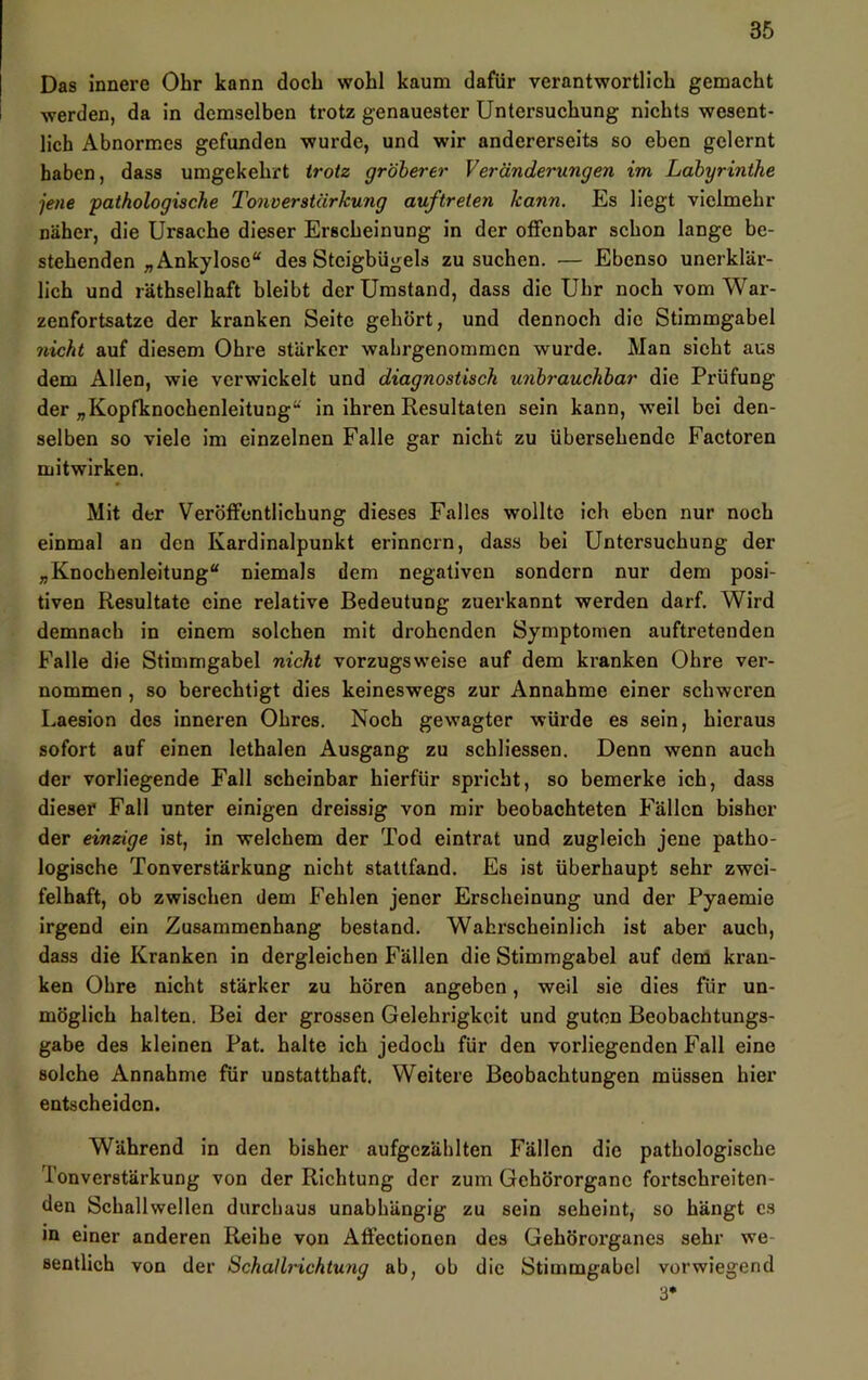 Das innere Ohr kann doch wohl kaum dafür verantwortlich gemacht werden, da in demselben trotz genauester Untersuchung nichts wesent- lich Abnormes gefunden wurde, und wir andererseits so eben gelernt haben, dass umgekehrt trotz gröberer Veränderungen im Labyrinthe jene ■pathologische Tonverstärkung auftreten kann. Es liegt vielmehr näher, die Ursache dieser Erscheinung in der offenbar schon lange be- stehenden „Ankylose“ des Steigbügels zu suchen. — Ebenso unerklär- lich und räthselhaft bleibt der Umstand, dass die Uhr noch vom War- zenfortsatze der kranken Seite gehört, und dennoch die Stimmgabel nicht auf diesem Ohre stärker wahrgenommen wurde. Man sieht aus dem Allen, wie verwickelt und diagnostisch unbrauchbar die Prüfung der „Kopfknochenleitung“ in ihren Resultaten sein kann, weil bei den- selben so viele im einzelnen Falle gar nicht zu übersehende Factoren mitwirken. Mit der Veröffentlichung dieses Falles wollte ich eben nur noch einmal an den Kardinalpunkt erinnern, dass bei Untersuchung der „Knochenleitung“ niemals dem negativen sondern nur dem posi- tiven Resultate eine relative Bedeutung zuerkannt werden darf. Wird demnach in einem solchen mit drohenden Symptomen auftretenden Falle die Stimmgabel nicht vorzugsweise auf dem kranken Ohre ver- nommen , so berechtigt dies keineswegs zur Annahme einer schweren Laesion des inneren Ohres. Noch gewagter würde es sein, hieraus sofort auf einen lethalen Ausgang zu schliessen. Denn wenn auch der vorliegende Fall scheinbar hierfür spricht, so bemerke ich, dass dieser Fall unter einigen dreissig von mir beobachteten Fällen bisher der einzige ist, in welchem der Tod eintrat und zugleich jene patho- logische Ton Verstärkung nicht stattfand. Es ist überhaupt sehr zwei- felhaft, ob zwischen dem Fehlen jener Erscheinung und der Pyaemie irgend ein Zusammenhang bestand. Wahrscheinlich ist aber auch, dass die Kranken in dergleichen Fällen die Stimmgabel auf dem kran- ken Ohre nicht stärker zu hören angeben, weil sie dies für un- möglich halten. Bei der grossen Gelehrigkeit und guten Beobachtungs- gabe des kleinen Pat. halte ich jedoch für den vorliegenden Fall eine solche Annahme für unstatthaft. Weitere Beobachtungen müssen hier entscheiden. Während in den bisher aufgezählten Fällen die pathologische Tonverstärkung von der Richtung der zum Gehörorgane fortschreiten- den Schallwellen durchaus unabhängig zu sein scheint, so hängt cs in einer anderen Reihe von Affectionen des Gehörorganes sehr we- sentlich von der Schallrichtung ab, ob die Stimmgabel vorwiegend 3*