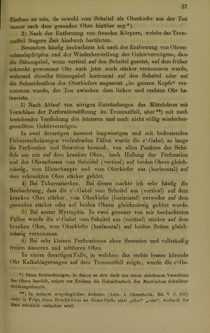 Einfluss zu sein, da sowohl vom Scheitel als Oberkiefer aus der Ton immer nach dem gesunden Ohre hinüber zog*). 2) Nach der Entfernung von fremden Körpern, welche das Trom- melfell längere Zeit hindurch berührten. Besonders häufig beobachtete ich nach der Entfernung von Ohren- schmalzpfröpfen und der Wiederherstellung des Gehörvermögens, dass die Stimmgabel, wenn vertical auf den Scheitel gesetzt, auf dem früher erkrankt gewesenen Ohr auch jetzt noch stärker vernommen wurde, während dieselbe Stimmgabel horizontal auf den Scheitel oder auf die Schneidezähne dos Oberkiefers angesetzt „iin ganzen Kopfe“ ver- nommen wurde, der Ton zwischen dem linken und rechten Ohr ba- lancirte. 3) Nach Ablauf von eitrigen Entzündungen des Mittelohres mit Verschluss der Perforationsöfinung im Trommelfell, aber**) mit noch bestehender Verdickung des letzteren und noch nicht völlig wiederher- gestelltem Gehörvermögen. In zwei derartigen äusserst langwierigen und mit bedeutenden Fiebererscheinungen verlaufenden Fällen wurde die c'-Gabel, so lange die Perforation und Secretion bestand, von allen Punkten des Schä- dels aus nur auf dem kranken Ohre, nach Pleilung der Perforation und des Ohrenflusses A'om Scheidei (vertical) auf beiden Ohren gleich- massig, vom Hinterhaupte und vom Oberkiefer aus (horizontal) auf dem erkrankten Ohre stärker gehört. 4) Bei Tubarcatarrhen. Bei diesen machte ich sehr häufig die Beobachtung, dass die c'-Gabel vom Scheitel aus (vertical) auf dem kranken Ohre stärker, vom Oberkiefer (horizontal) entweder auf dem gesunden stärker oder auf beiden Ohren gleichmässig gehört wurde. 5) Bei acuter Myringitis. In zwei genauer von mir beobachteten Fällen wurde die c'-Gabel vom Scheitel aus (vertical) stärker auf dem kranken Ohre, vom Oberkiefer (horizontal) auf beiden Seiten gleich- mässig vernommen. 6) Bei sehr kleinen Perforationen ohne Secretion und vollständig freiem äusseren und mittleren Ohre. In einem derartigen Falle, in welchem das rechte besser hörende Ohr Kalkablagerungen auf dem Trommelfell zeigte, wmrde die c'-Ga- *3 Diese Beobachtungen, in denen es sich doch um einen sichtbaren Verschluss des Ohres handelt, zeigen zur Evidenz die Unhaltbarkeit der J»/acA’echen Schallaus- strömungstheorie. **) In meinem ursprünglichen Aufsätze (Arch. f. Ohrenheilk. Bd. V S. 100) steht in Folge eines Druckfehlers an dieser Stelle statt „aber“ „oder“, wodurch der Sinn erheblich verändert wird.