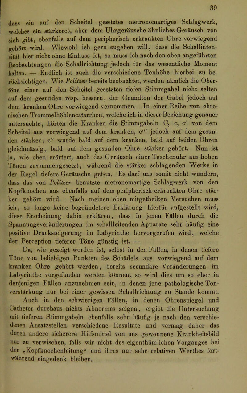 dass ein auf den Scheitel gesetztes metronomartiges Schlagwerk, welches ein stärkeres, aber dem Uhrgeräusche ähnliches Geräusch von sich gibt, ebenfalls auf dem peripherisch erkrankten Ohre vorwiegend gehört wird. Wiewohl ich gern zugeben will, dass die Schallinten- sität hier nicht ohne Einfluss ist, so muss ich nach den oben angeführten Beobachtungen die Schallrichtung jedoch für das wesentliche Moment halten. — Endlich ist auch die verschiedene Tonhöhe hierbei zu be- rücksichtigen. Wie Politzer bereits beobachtet, werden nämlich die Ober- töne einer auf den Scheitel gesetzten tiefen Stimmgabel nicht selten auf dem gesunden rcsp. bessern, der Grundton der Gabel jedoch auf dem kranken Ohre vorwiegend vernommen. In einer Reihe von chi'o- nischen Trommelhöhlencatarrhen, welche ich in dieser Beziehung genauer untersuchte, hörten die Kranken die Stimmgabeln C, c, c' von dem Scheitel aus vorwiegend auf dem kranken, c‘ jedoch auf dem gesun- den stärker; c wurde bald auf dem kranken, bald auf beiden Ohren gleichmässig, bald auf dem gesunden Ohre stärker gehört. Nun ist ja, wie oben erörtert, auch das Geräusch einer Taschenuhr aus hohen Tönen zusammengesetzt, während die stärker schlagenden Werke in der Regel tiefere Geräusche geben. Es darf uns somit nicht wundern, dass das von Politzer benutzte mctrononiartige Schlagwerk von den Kopfknochen aus ebenfalls auf dem peripherisch erkrankten Ohre stär- ker gehört wird. Nach meinen oben mitgetheilten Versuchen muss ich, so lange keine begründetere Erklärung hierfür aufgestellt wird, diese Erscheinung dahin erklären, dass in jenen Fällen durch die Spannungsveränderungen im schallleitenden Apparate sehr häufig eine positive Drucksteigerung im Labyrinthe hervorgerufen wird, welche der Perception tieferer Töne günstig ist. — Da, wie gezeigt worden ist, selbst in den Fällen, in denen tiefere Töne von beliebigen Punkten des Schädels aus vorwiegend auf dem kranken Ohre gehört werden, bereits secundäre Veränderungen im Labyrinthe vorgefunden w'erden können, so wird dies um so eher in denjenigen Fällen anzunehmen sein, in denen jene pathologische Ton- verstärkung nur bei einer gewissen Schallrichtung zu Stande kommt. Auch in den schwierigen Fällen, in denen Ohrenspiegel und Catheter durchaus nichts Abnormes zeigen, ergibt die Untersuchung mit tieferen Stimmgabeln ebenfalls sehr häufig je naeh den verschie- denen Ansatzstellen verschiedene Resultate und vermag daher das durch andere sicherere Hilfsmittel von uns gewonnene Krankheitsbild nur zu verwischen, falls wir nicht des eigenthüralichen Vorganges bei der „Kopfknochenleitung“ und ihres nur sehr relativen Werthes fort- während eingedenk bleiben.