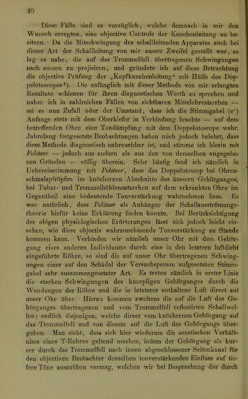 Diese Fälle sind cs vorzüglich, welche demnach in mir den Wunsch erregten, eine ohjective Controlc der Knochenleitung zu be- sitzen. Da die Mitschwingung des schallleitendcn Apparates auch bei dieser Art der Schalllcitung von mir ausser Zweifel gestellt war, so lag es nahe, die auf das Trommelfell übertragenen Schwingungen nach aussen zu projiciren, und gründete ich auf diese Betrachtung die ohjective Prüfung der „Kopfknochenleitung“ mit Hülfe des Dop- pelotoscopes ^). Die anfänglich mit dieser Methode von mir erlangten Resultate schienen für ihren diagnostischen Werth zu sprechen und nahm ich in zahlreichen Fällen von sichtbaren Mittelohrcatarrhen — sei es nun Zufall oder der Umstand, dass ich die Stimmgabel (c') Anfangs stets mit dem Oberkiefer in Verbindung brachte — auf dem betretfenden Ohre eine Tondämpfung mit dem Doppelotoscope wahr. Jahrelang fortgesetzte Beobachtungen haben mich jedoch belehrt, dass diese Methode diagnostisch unbrauchbar ist, und stimme ich hierin mit Politzer — jedoch aus andern als aus den von demselben angegebe- nen Gründen — völlig überein. Sehr häufig fand ich nämlich in Uebereinstimmung mit Politzer^ dass das Doppelotoscop bei Ohren- schmalzpfröpfen im knöchernen Abschnitte des äussern Gehörganges, bei Tubar- und Tromraelhöhlencatarrhen auf dem erkrankten Ohre im Gegentheil eine bedeutende Tonverstärkung wahrnehmen Hess. Es war natürlich, dass Politzer als Anhänger der Schallausströmungs- theorie hiefür keine Erklärung finden konnte. Bei Berücksichtigung der obigen physiologischen Erörterungen lässt sich jedoch leicht ein- schen, wie diese objectiv wahrzunehmende Tonverstärkung zu Stande kommen kann. Verbinden wir nämlich unser Ohr mit dem Gehör- gang eines anderen Individuums durch eine in den letztem luftdicht eingeführtc Röhre, so sind die auf unser Ohr übertragenen Schwing- ungen einer auf den Schädel der Versuchsperson aufgesetzten Stimm- gabel sehr zusammengesetzter Art. Es treten nämlich in erster Linie die starken Schwingungen des knorpligen Gehörganges durch die AVandungen der Röhre und die in letzterer enthaltene Luft direct auf unser Ohr über. Hierzu kommen zweitens die auf die Luft des Ge- hörganges übertragenen und vom Trommelfell refleclirten Schallwel- len ; endlich diejenigen, welche direct vom knöchernen Gehörgang auf das Trommelfell und von diesem auf die Luft des Gehörgangs über- gehen. Man sieht, dass sich hier wiederum die acustischen Verhält- nisse eines T-Rohres geltend machen, indem der Gehörgang als kur- zer durch das Trommelfell nach innen abgeschlossener Seitenkanal für den objectiven Beobachter denselben tonverstärkenden Einfluss auf tie- fere Töne auszuüben vermag, welchen wir bei Besprechung der durch
