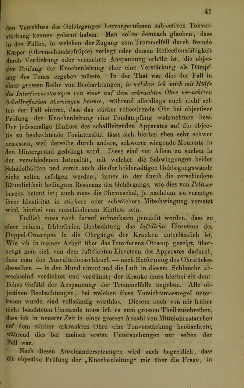 den Verschluss des Gehörganges hervorgerufenen subjectiven Tonver- stärkung kennen gelernt haben. Man sollte demnach glauben, dass in den Fällen, in welchen der Zugang zum Trommelfell durch fremde Körper (Ohrenschmalzpfröpfe) verlegt oder dessen Rcflcctionsfähigkeit durch A^'erdickung oder vermehrte Anspannung erhöht ist, die objec- tive Prüfung der Knochenleitung eher eine Verstärkung als Dämpf- ung des Tones ergeben müsste. In der That war dies der Fall in einer grossen Reihe von Beobachtungen, in welchen ich mich mit Hülfe des Interferenzotoscopes von einer auf dem erkrankten Ohre vermehrten Schallreßexion überzeugen konnte, während allerdings auch nicht sel- ten der Fall eintrat, dass das stärker reflectirende Ohr bei objectiver Prüfung der Knochcnleitung eine Tondämpfung wahrnehmen Hess. Der jedesmalige Einfluss des schallleitenden Apparates auf die objec- tiv zu beobachtende Tonintensität lässt sich hierbei eben sehr schwer ermessen, weil derselbe durch andere, schwerer wiegende Momente in den Hintergrund gedrängt wird. Diese sind vor Allem zu suchen in der verschiedenen Intensität, mit welcher die Schwingungen beider Schädelhälften und somit auch die der beiderseitigen Gehörgangswände nicht selten erfolgen werden, ferner in der durch die verschiedene Räumlichkeit bedingten Resonanz des Gchörgangs, wie dies von Politzer bereits betont ist; auch muss die Ohrmuschel, je nachdem sie vermöge ihrer Elasticität in stärkere oder schwächere Mitschwingung versetzt wird, hierbei von entschiedenem Einfluss sein. ^ I Endlich muss noch darauf aufmerksam gemacht werden, dass zu einer reinen, fehlerfreien Beobachtung das luftdichte Einsetzen des Doppcl-Otoscopes in die Ohrgänge der Kranken unterlässlich ist. Wie ich in meiner Arbeit über das Interferenz-Otoscop gezeigt, über- zeugt man sich von dem luftdichten Einsetzen des Apparates dadurch, dass man den Auscultationsscblauch — nach Entfernung des Ohrstückes desselben — in den Mund nimmt und die Luft in diesem Schlauche ab- wechselnd verdichtet und verdünnt; der Kranke muss hierbei ein deut- liches Gefühl der Anspannung der Trommelfelle angeben. Alle ob- jectiven Beobachtungen, bei welchen diese Vorsichtsmassregel unter- lassen wurde, sind vollständig werthlos. Diesem auch von mir früher nicht beachteten Umstande muss ich es zum grossen Theil zuschreihen, dass ich in neuerer Zeit in einer grossen Anzahl von Mittelohrcatarrhen auf dem stärker erkrankten Ohre eine Ton Verstärkung beobachtete, während dies bei meinen ersten Untersuchungen nur selten der Fall war. Nach diesen Auseinandersetzungen wird auch begreiflich, dass die objective Prüfung der „Knochenleitung“ mir über die Frage, in