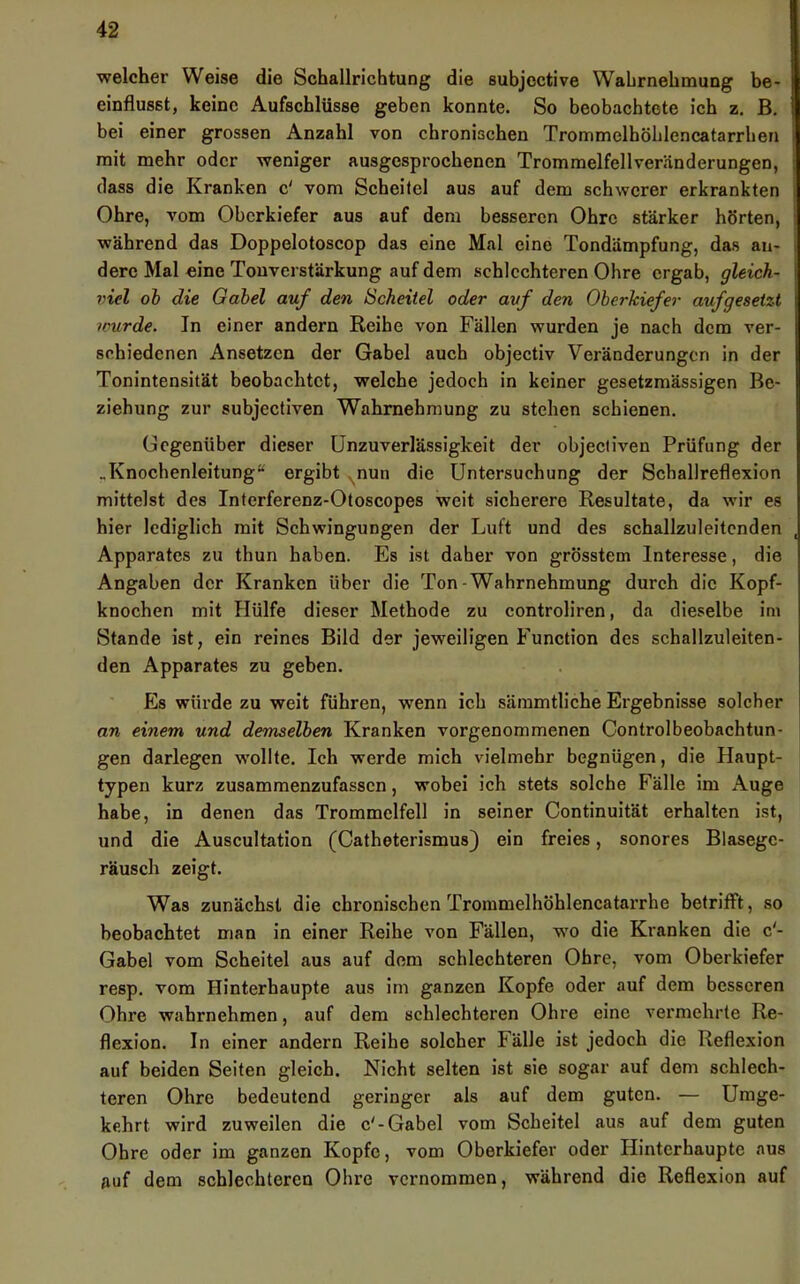 welcher Weise die Schallrichtung die subjective Wahrnehmung be- einflusst, keine Aufschlüsse geben konnte. So beobachtete ich z. B. bei einer grossen Anzahl von chronischen Trommelböblencatarrhen mit mehr oder weniger ausgesprochenen Trommelfellveränderungen, dass die Kranken c' vom Scheitel aus auf dem sehwerer erkrankten Ohre, vom Oberkiefer aus auf dem besseren Ohre stärker hörten, während das Doppelotoscop das eine Mal eine Tondämpfung, das an- dere Mal eine Touverstärkung auf dem schlechteren Ohre ergab, gleich- viel oh die Gabel auf den Scheitel oder auf den Oberkiefer aufgesetzt ivurde. In einer andern Reihe von Fällen wurden je nach dem ver- schiedenen Ansetzen der Gabel aueh objectiv Veränderungen in der Tonintensität beobaehtet, welche jedoch in keiner gesetzmässigen Be- ziehung zur subjectiven Wahrnehmung zu stehen schienen. Gegenüber dieser Unzuverlässigkeit der objecliven Prüfung der .Knochenleitung“ ergibt nun die Untersuchung der Schallreflexion mittelst des Interferenz-Otoscopes weit sicherere Resultate, da wir es hier lediglich mit Schwingungen der Luft und des schallzuleitcnden Apparates zu thun haben. Es ist daher von grösstem Interesse, die Angaben der Kranken über die Ton-Wahrnehmung durch die Kopf- knochen mit Hülfe dieser Methode zu controliren, da dieselbe im Stande ist, ein reines Bild der jeweiligen Function des schallzuleiten- den Apparates zu geben. Es würde zu weit führen, wenn ich sämmtliche Ergebnisse solcher an einem und demselben Kranken vorgenommenen Controlbeobachtun- gen darlegen wollte. Ich werde mich vielmehr begnügen, die Haupt- typen kurz zusammenzufassen, wobei ich stets solche Fälle im Auge habe, in denen das Trommelfell in seiner Continuität erhalten ist, und die Auscultation (Catheterismus} ein freies, sonores Blasegc- räusch zeigt. Was zunächst die chronischen Trommelhöhlencatarrhe betrifft, so beobachtet man in einer Reihe von Fällen, wo die Kranken die c'- Gabel vom Scheitel aus auf dem schlechteren Ohre, vom Oberkiefer resp. vom Hinterhaupte aus im ganzen Kopfe oder auf dem besseren Ohre wahrnehmen, auf dem schlechteren Ohre eine vermehrte Re- flexion. In einer andern Reihe solcher Fälle ist jedoch die Reflexion auf beiden Seiten gleich. Nicht selten ist sie sogar auf dem schlech- teren Ohre bedeutend geringer als auf dem guten. — Umge- kehrt wird zuweilen die c'-Gabel vom Scheitel aus auf dem guten Ohre oder im ganzen Kopfe, vom Oberkiefer oder Hinterhaupte aus auf dem schlechteren Ohre vernommen, während die Reflexion auf