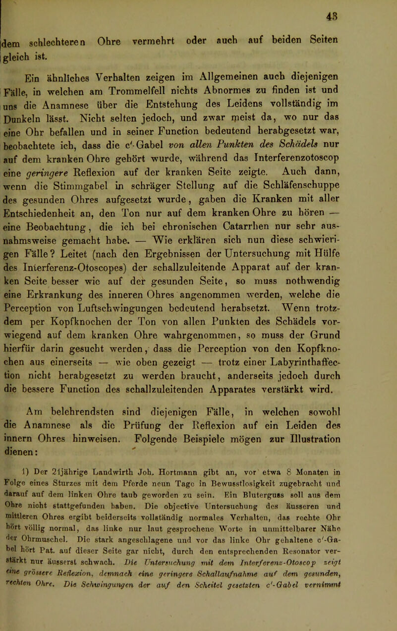 dem schlechteren Ohre vermehrt oder auch auf beiden Seiten i gleich ist. Ein ähnliches Verhalten zeigen im Allgemeinen auch diejenigen Fälle, in welchen am Trommelfell nichts Abnormes zu finden ist und uns die Anamnese über die Entstehung des Leidens vollständig im Dunkeln lässt. Nicht selten jedoch, und zwar ipeist da, wo nur das eine Ohr befallen und in seiner Function bedeutend herabgesetzt war, beobachtete ich, dass die c'-Gabel von allen Punkten des Schädels nur auf dem kranken Obre gehört wurde, während das Interferenzotoscop eine geringere Reflexion auf der kranken Seite zeigte. Auch dann, wenn die Stimmgabel in schräger Stellung auf die Schläfenschuppe des gesunden Ohres aufgesetzt wurde, gaben die Kranken mit aller Entschiedenheit an, den Ton nur auf dem kranken Ohre zu hören — eine Beobachtung, die ich bei chronischen Catarrhen nur sehr aus- nahmsweise gemacht habe. — Wie erklären sich nun diese schwieri- gen Fälle ? Leitet (nach den Ergebnissen der Untersuchung mit Hülfe des Interferenz-Otoscopes) der schallzuleitende Apparat auf der kran- ken Seite besser wie auf der gesunden Seite, so muss nothwendig eine Erkrankung des inneren Ohres angenommen werden, welche die Perception von Luftschwingungen bedeutend herabsetzt. Wenn trotz- dem per Kopfknochen der Ton von allen Punkten des Schädels vor- wiegend auf dem kranken Ohre wahrgenommen, so muss der Grund hierfür darin gesucht werden, dass die Perception von den Kopfkno- chen aus einerseits — wie oben gezeigt — trotz einer Labyrinthaffec- tion nicht herabgesetzt zu werden braucht, anderseits jedoch durch die bessere Function des schallzuleitenden Apparates verstärkt wird. Am belehrendsten sind diejenigen Fälle, in welchen sowohl die Anamnese als die Prüfung der Reflexion auf ein Leiden des innern Ohres hinweisen. Folgende Beispiele mögen zur Illustration dienen: 1) Der 2ijährige Landwirth Job. Hortmann gibt an, vor etwa 8 Monaten in Folge eines Sturzes mit dem Pferde neun Tage in Bewusstlosigkeit zugebracht und darauf auf dem linken Ohre taub geworden zu sein. Ein Bluterguss soll aus dem Ohre nicht stattgefunden haben. Die objective Untersuchung des äusseren und mittleren Ohres ergibt beiderseits vollständig normales Verhalten, das rechte Ohr hört völlig normal, das linke nur laut gesprochene Worte in unmittelbarer Nähe der Ohrmuschel. Die stark angeschlagene und vor das linke Ohr gehaltene c'-Ga- bel hört Pat. auf dieser Seite gar nicht, durch den entsprechenden Resonator ver- stärkt nur äussersl schwach. Die Untersuchung mit dem Interferenz-Otoscop zeigt eme grössere Reflexion, demnach eine geringere Schallaufnahme auf dem gesunden, rechten Ohre. Die Schwingungen der auf den Scheitel gesetzten c'-Qahel vernimmt