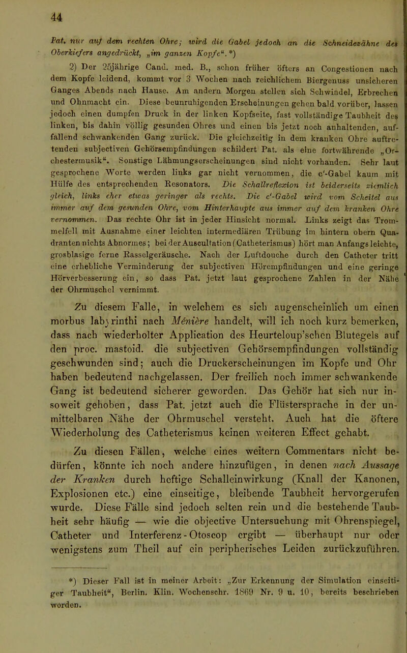 Pdtt nut' duj dßm vechtcti OhtCy wivd die Gabel jedooh an die Schneidezähne det Oberkiefers angedrückt, „im ganzen Kopfe'*. *) 2) Der 25jälirige Cand. raed. B,, schon früher öfters an Congestionen nach dem Kopfe leidend, kommt vor 3 Wochen nach reichlichem Biergenuss unsicheren Ganges Abends nach Hause. Am andern Morgen stellen sich Schwindel, Erbrechen und Ohnmacht ein. Diese beunruhigenden Erscheinungen gehen bald vorüber, lassen jedoch einen dumpfen Druck in der linken Kopfseite, fast vollständige Taubheit des linken, bis dahin völlig gesunden Ohres und einen bis jetzt noch anhaltenden, auf- fallend schwankenden Gang zurück. Die gleichzeitig in dem kranken Ohre auftre- tenden subjectiven Gehörsempfindungen schildert Pat. als eine fortwährende „Or- chestermusik“. Sonstige Lähmungserscheinungen sind nicht vorhanden. Sehr laut gesprochene Worte werden links gar nicht vernommen, die c'-Gabel kaum mit Hülfe des entsprechenden Resonators. Die Schallreflexion ist beiderseits ziemlich gleich, links eher etwas geringer als rechts. Die c'-Gabel wird vom Scheitel aus immer auf dem gesunden Ohre, vom Hinterhaupte aus immer auf dem kranken Ohre vernommen. Das rechte Ohr ist in jeder Hinsicht normal. Links zeigt das Trom- melfell mit Ausnahme einer leichten intermediären Trübung im hintern obern Qua- dranten nichts Abnormes; beider AuscultationfCatheterismus) hört man Anfangs leichte, grosblasige ferne Rasselgeräusche. Nach der Luftdouche durch den Catheter tritt eine erhebliche Verminderung der subjectiven Hörempfindungen und eine geringe Hörverbesserung ein, so dass Pat. jetzt laut gesprochene Zahlen in der Nälie der Ohrmuschel vernimmt. Zu diesem Falle, in welchem es sich augenscheinlich um einen morbus labjrinthi nach Moniere handelt, will ich noch kurz bemerken, dass nach wiederholter Application des Heurteloup’schen Blutegels auf den proc. mastoid. die subjectiven Gehörsempfindungen vollständig geschwunden sind; auch die Druckerscheinungen im Kopfe und Ohr haben bedeutend nachgelassen. Der freilich noch immer schwankende Gang ist bedeutend sicherer geworden. Das Gehör hat sich nur in- soweit gehoben, dass Pat. jetzt auch die Flüstersprache in der un- mittelbaren Nähe der Ohrmuschel versteht. Auch hat die öftere Wiederholung des Catheterismus keinen weiteren EflPect gehabt. Zu diesen Fällen, welche eines weitern Commentars nicht be- dürfen , könnte ich noch andere hinzufügen, in denen oiach Aussage der Kranken durch heftige Schalleinwirkung (Knall der Kanonen, Explosionen etc.) eine einseitige, bleibende Taubheit hervorgerufen wurde. Diese Fälle sind jedoch selten rein und die bestehende Taub- heit sehr häufig — wie die objective Untersuchung mit Ohrenspiegel, Catheter und Interferenz - Otoscop ergibt — überhaupt nur oder wenigstens zum Theil auf ein peripherisches Leiden zurückzuführen. *) Dieser Fall ist in meiner Arbeit; „Zur Erkennung der Simulation einseiti- ger Taubheit“, Berlin. Kliu. Wochenschr. ISüO Nr. 9 u. 10, bereits beschrieben worden.