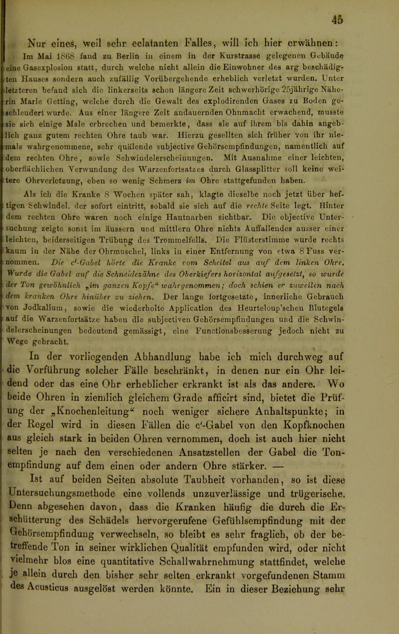 Nur eines, weil sehr eclatanten Falles, will Ich hier erwähnen: Im Mai 1868 fand zu Berlin in einem in der Kurstrasse gelegenen Gebäude eine Gasexplosion statt, durch welche nicht allein die Einwohner des arg beschädig- ten Hauses sondern auch zufällig Vorübergehende erheblich verletzt wurden. Unter letzteren befand sich die linkerseits schon längere Zeit schwerhörige 25jährige Nähe- rin Marie Getting, welche durch die Gewalt des explodirenden Gases zu Boden ge- schleudert wurde. Aus einer längere Zeit andauernden Ohnmacht erwachend, musste sie sich einige Male erbrechen und bemerkte, dass sie auf ihrem bis dahin angeb- lich ganz gutem rechten Ohre taub war. Hierzu gesellten sich früher von ihr nie- mals wahrgenommene, sehr quälende subjective Gehörsempfindungen, namentlich auf dem rechten Ohre, sowie Schwindelerscheinungen. Mit Ausnahme einer leichten, oberflächlichen Verwundung des Warzenfortsatzes durch Glassplitter soll keine wei- tere Ohrverlctzung, eben so wenig Schmerz im Ohre stattgefunden haben. Als ich die Kranke 8 Wochen später sah, klagte dieselbe noch jetzt über hef- tigen Schwindel, der sofort eintritt, sobald sie sich auf die rechte Seite legt. Hinter dem rechten Ohre waren noch einige Hautnarben sichtbar. Die objective Unter- suchung zeigte sonst im äussern und mittleru Ohre nichts AuflFallendes ausser einer leichten, beiderseitigen Trübung des Trommelfells. Die Flüsterstimme wurde rechts kaum in der Nähe der Ohrmuschel, links in einer Entfernung von etwa 8Fuss ver- nommen. Die c'-Gabel hörte die Kranke vom Scheitel ans auf dem linken Ohre, Wurde die Gabel auf die Schneidezähne des Oberkiefers horizontal aufgesetzt, so wurde der Ton gewöhnlich „im ganzen Koffe'^ wahrgenommen; doch schien er zuweilen nach dem kranken Ohre hinüber zu ziehen. Der lange fortgesetzte, innerliche Gebrauch von Jodkalium, sowie die wiederholte Application des Heurteloup’schen Blutegels auf die Warzenfortsätze haben die subjectiven Gehörsempfindungen und die Schwin- delerscheinungen bedeutend gemässigt, eine Functionsbesserung jedoch nicht zu Wege gebracht. In der vorliegenden Abhandlung habe ich mich durchweg auf die Vorführung solcher Fälle beschränkt, in denen nur ein Ohr lei- dend oder das eine Ohr erheblicher erkrankt ist als das andere. Wo beide Ohren in ziemlich gleichem Grade afficirt sind, bietet die Prüf- ung der „Knochenleitung“ noch weniger sichere Anhaltspunkte; in der Regel wird in diesen Fällen die c'-Gabel von den Kopfknochen aus gleich stark in beiden Ohren vernommen, doch ist auch hier nicht selten je nach den verschiedenen Ansatzstellen der Gabel die Ton- empfindung auf dem einen oder andern Ohre stärker. — Ist auf beiden Seiten absolute Taubheit vorhanden, so ist diese Untersuchungsmethode eine vollends unzuverlässige und trügerische. Denn abgesehen davon, dass die Kranken häufig die durch die Er- schütterung des Schädels hervorgerufene Gefühlsempfindung mit der Gehörsempfinduug verwechseln, so bleibt es sehr fraglich, ob der be- treffende Ton in seiner wirklichen Qualität empfunden wird, oder nicht vielmehr blos eine quantitative Schallwahrnehmung stattfindet, welche je allein durch den bisher sehr selten erkrankt Vorgefundenen Stamm des Acusticus ausgelöst werden könnte. Ein in dieser Beziehung sehr