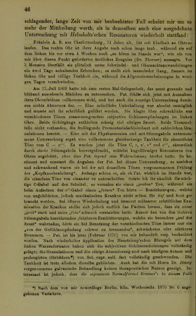 schlagender, lange Zeit von mir beobachteter Fall scheint mir um so mehr der Mittheilung werth, als in demselben auch eine ausgedehnte Untersuchung mit Helmholtz'sehen Resonatoren wiederholt stattfand: Fräulein A. B. aus Charlottenburg, 34 Jahre alt, litt seit Kindheit an Ohren- laufen. Das rechte Ohr ist ihrer Angabe nach schon lange taub, während sie auf dem linken bis vor etwa 4 Wochen noch „zu hören im Stande war“, wie ein von mir über diesen Punkt gefordertes ärztliches Zeugniss (Dr. Thorner) aussagte. Vor 2 Monaten überfällt sie plötzlich unter Schwindel- und Ohnmachtsanwandeluugeu eiu zwei Tage anhaltendes Erbrechen; es stellt sich taumelnder Gang, Sausen im linken Ohr und völlige Taubheit ein, während die Allgemeinerscheinungen in weni- gen Tagen verschwinden. Am 27. Juli 1869 hatte ich zum ersten Mal Gelegenheit, das sonst gesunde und blühend aussehende Mädchen zu untersuchen. Pat. fühlte sich jetzt mit Ausnahme ihres Ohrenleidens vollkommen wohl, und bot auch die sonstige Untersuchung durch- aus nichts Abnormes dar. — Eine mündliche Unterhaltung war absolut unmöglich und musste mit ihr schriftlich geführt werden. Sie klagte über schreckliche aus verschiedenen Tönen zusammeugesetzte subjective Gehörsempfindungen im, linken Ohre. Beide Gehörgänge enthielten mässig viel eitriges Secret. Beide Trommel- felle nicht vorhanden, die freiliegende Promoutorialschleimhaut mit zahlreichen Gra- uulationeu besetzt. — Eine mit der Physharmonica und mit Stimmgabeln unternom- ‘ mene Untersuchung ergab eine vollkommene gleicbmässige Taubheit für sämmtliche Töne vom C — c'. Es wurden jetzt die Töne C, c, c', c und c', säromtlich durch starke Stimmgabeln hervorgebracht, mittelst kugelförmiger Besonatoren den Ohren zugeleitet, ohne dass Pat, irgend eine Wahrnehmung hierbei hatte. So be- stimmt und constant die Angaben der Pat. bei dieser Untersuchung, so unsicher und schwankend waren sie bei der mit denselben Tönen vorgenommenen Prüfung der „Kopfknochenleitung“. Anfangs schien es, als ob Pat. wirklich im Stande war, die einzelnen Töne von einander zu unterscheiden. Setzte ich ihr nämlich die mäch- tige C-Gabel auf den Scheitel, so vernahm sie einen „groben“ Ton, während sie beim Aufsetzen der c-Gabel einen „feinen“ Ton hörte — Bezeichnungen, welche von ungebildeten, jedoch musikalischen Kranken nicht selten für tief und hoch ge- braucht werden. Bei öfterer Wiederholung und äusserst mühsamer schriftlicher Exa- mination der Kranken stellte sich jedoch endlich das Factum heraus, dass sie unter „grob“ stark und unter „fein“ schwach verstanden hatte. Ausser den vou den tieferen Stimmgabeln herrührenden fühlbaren Erschütterungen, welche sie besonders „auf der Brust“ wahrnahm, hörte sie bei Benutzung der verschiedensten Töne immer nur ein „von der Gefühlsempfindung schwer zu trennendes“, schwächeres oder stärkeres Brummen. — Pat. ist bis jetzt (Februar 1870} von mir behandelt resp. beobachtet worden. Nach wiederholter Application des Heurteloup’schen Blutegels auf dem linken Warzenfortsatze haben sich die subjectiven Gehörserscheinungen vollständig gelegt; die Granulationen und die eitrige Absonderung sind nach häufigem Aetzen und prolongirten Ohrbädern*) von Sol. cupr. sulf. fast vollständig geschwunden. Die Taubheit ist trotz alledem dieselbe geblieben. Auch hat die mit Herrn Dr. Hitzig ( vorgenommene galvanische Behandlung keinen therapeutischen Nutzen gezeigt, ln- i teressant ist jedoch, dass die sogenannte l^ormalformel Brenner's in diesem Falle •) Nach dem von mir neuerdiugs Berlin, kliu. Wochenschr. 1870 Nr. 6 ange- gebenen Verfahren,