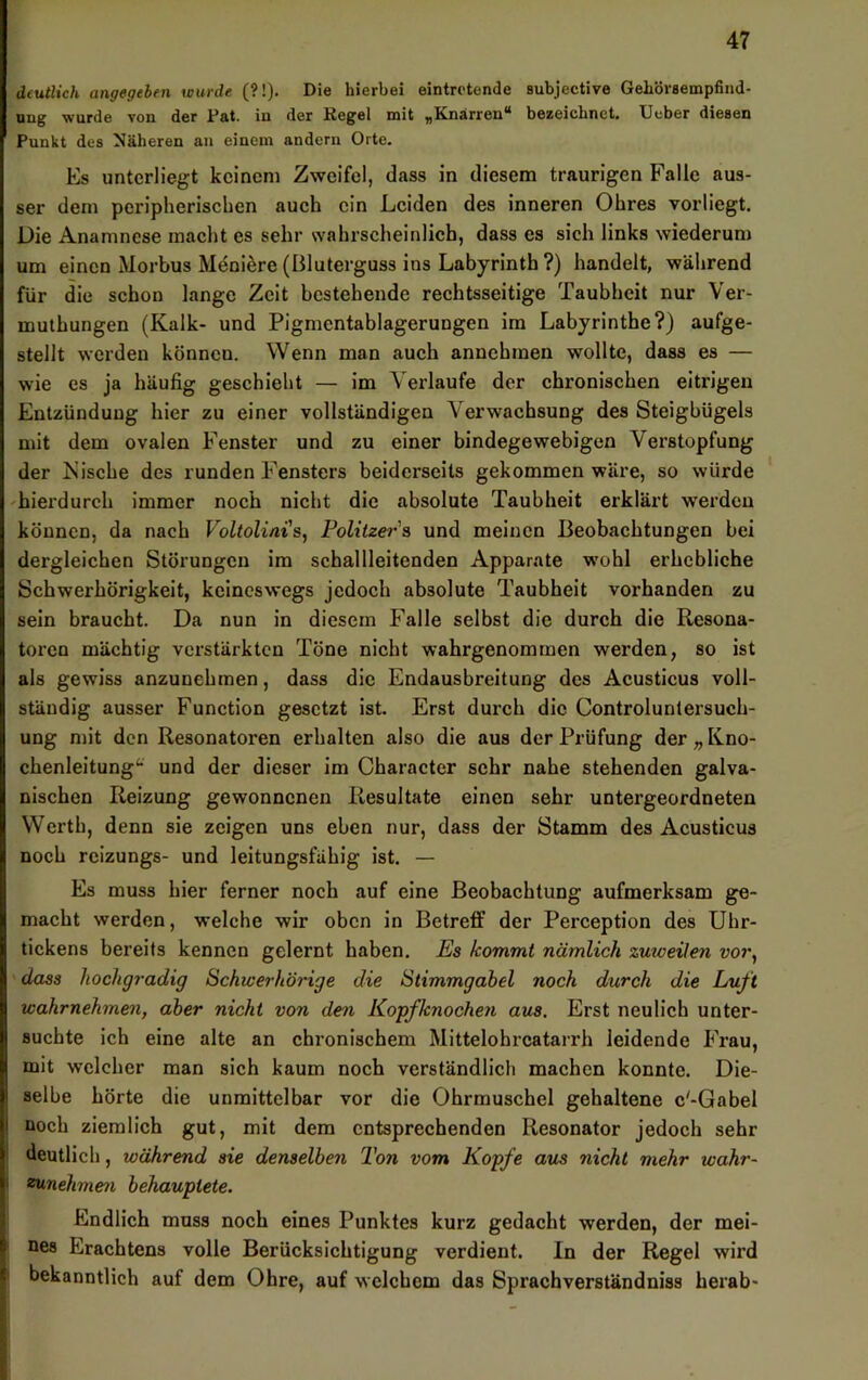 deutlich angegehen wurde (?!). Die hierbei eintretende subjective Gehörsempfind- ung wurde von der Fat. in der Kegel mit „Knarren“ bezeichnet. Ueber diesen Punkt des Näheren an einem andern Orte. Es unterliegt keinem Zweifel, dass in diesem traurigen Falle aus- ser dem peripherischen aueh ein Leiden des inneren Ohres vorliegt. Die Anamnese macht es sehr wahrscheinlich, dass es sich links wiederum um einen Morbus Meniöre (Bluterguss ins Labyrinth ?) handelt, während für die schon lange Zeit bestehende rechtsseitige Taubheit nur Ver- muthungen (Kalk- und Pigmentablagerungen im Labyrinthe?) aufge- stellt werden können. Wenn man auch annehmen wollte, dass es — wie cs ja häufig geschieht — im Verlaufe der chronischen eitrigen Entzündung hier zu einer vollständigen Verwachsung des Steigbügels mit dem ovalen Fenster und zu einer bindegewebigen Verstopfung der iS’ische des runden Fensters beiderseits gekommen wäre, so würde ^hiei'durch immer noch nicht die absolute Taubheit erklärt werden können, da nach Voltolini's, Folitzer's und meinen Beobachtungen bei dergleichen Störungen im schallleitenden Apparate wohl erhebliche Schwerhörigkeit, keineswegs jedoch absolute Taubheit vorhanden zu sein braucht. Da nun in diesem Falle selbst die durch die Resona- toren mächtig verstärkten Töne nicht wahrgenommen werden, so ist als gewiss anzunehmen, dass die Endausbreitung des Acusticus voll- ständig ausser Function gesetzt ist. Erst durch die Controlunlersuch- ung mit den Resonatoren erhalten also die aus der Prüfung der „ Kno- chenleitung^ und der dieser im Character sehr nahe stehenden galva- nischen Reizung gewonnenen Resultate einen sehr untergeordneten Werth, denn sie zeigen uns eben nur, dass der Stamm des Acusticus noch rcizungs- und leitungsfähig ist. — Es muss hier ferner noch auf eine Beobachtung aufmerksam ge- macht werden, welche wir oben in Betreff der Perception des Uhr- tickens bereits kennen gelernt haben. Es kommt nämlich zuweilen vor, dass hochgradig Schwerhörige die Stimmgabel noch durch die Luft wahrnehmen, aber nicht von den Kopfknochen aus. Erst neulich unter- suchte ich eine alte an chronischem Mittelohrcatarrh leidende Frau, mit welcher man sich kaum noch verständlich machen konnte. Die- selbe hörte die unmittelbar vor die Ohrmuschel gehaltene c'-Gabel noch ziemlich gut, mit dem entsprechenden Resonator jedoch sehr deutlich, während sie denselben Ton vom Kopfe aus nicht mehr wahr- ^nehmen behauptete. Endlich muss noch eines Punktes kurz gedacht werden, der mei- nes Erachtens volle Berücksichtigung verdient. In der Regel wird I bekanntlich auf dem Ohre, auf welchem das Sprachverständniss herab-