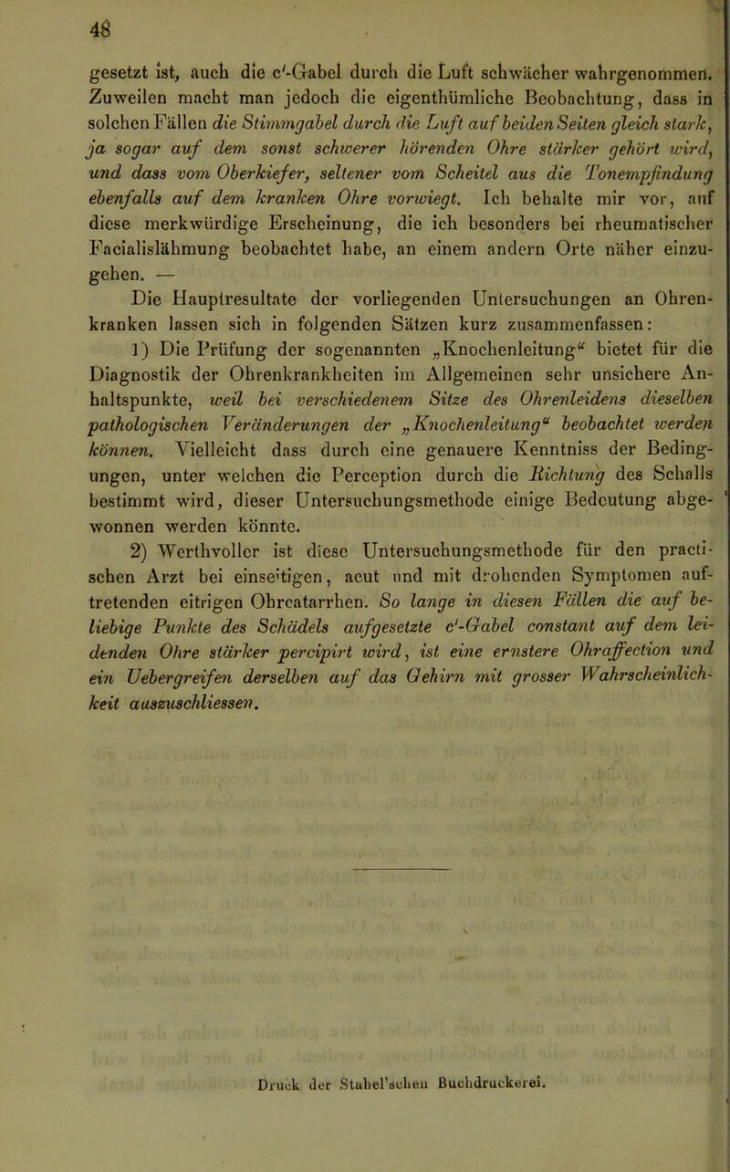 gesetzt ist, auch die c'-Gabel durch die Luft schwächer wahrgenommen. Zuweilen macht man jedoch die eigenthümliche Beobachtung, dass in solchen Fällen die Stimmgabel durch die Luft auf beiden Seiten gleich stark, ja sogar auf dem sonst schwerer hörenden Ohre stärker gehört wird, und dass vom Oberkiefer, seltener vom Scheitel aus die Tonempfindung ebenfalls auf dem kranken Ohre vorwiegt. Ich behalte mir vor, auf diese merkwürdige Erscheinung, die ich besonders bei rheumatischer Facialislähmung beobachtet habe, an einem andern Orte näher einzu- gehen. — Die Hauplresultate der vorliegenden Untersuchungen an Ohren- kranken lassen sich in folgenden Sätzen kurz zusammenfassen: 1) Die Prüfung der sogenannten „Knochenleitung“ bietet für die Diagnostik der Ohrenkrankheiten im Allgemeinen sehr unsichere An- haltspunkte, weil bei verschiedenem Sitze des Ohrenleidens dieselben pathologischen Veränderungen der „Knochenleitung*^ beobachtet werden können. Vielleicht dass durch eine genauere Kenntniss der Beding- ungen, unter welchen die Perception durch die Hichtung des Schalls bestimmt wird, dieser üntersuchungsmethode einige Bedeutung abge- wonnen werden könnte. 2) Wcrthvollcr ist diese Untersuchungsmethode für den practi- schen Arzt bei einseitigen, acut und mit drohenden Symptomen auf- tretenden eitrigen Ohrcatarrhen. So lange in diesen Fällen die auf be- liebige Punkte des Schädels aufgesetzte c'-Gabel constant auf dem lei- denden Ohre stärker perdpirt wird, ist eine ernstere Ohraffection und ein Uebergreifen derselben auf das Gehirn mit grosser Wahrscheinlich- keit auszuschliessen, Druck der Statiel’sclieu Buclidruckerei.