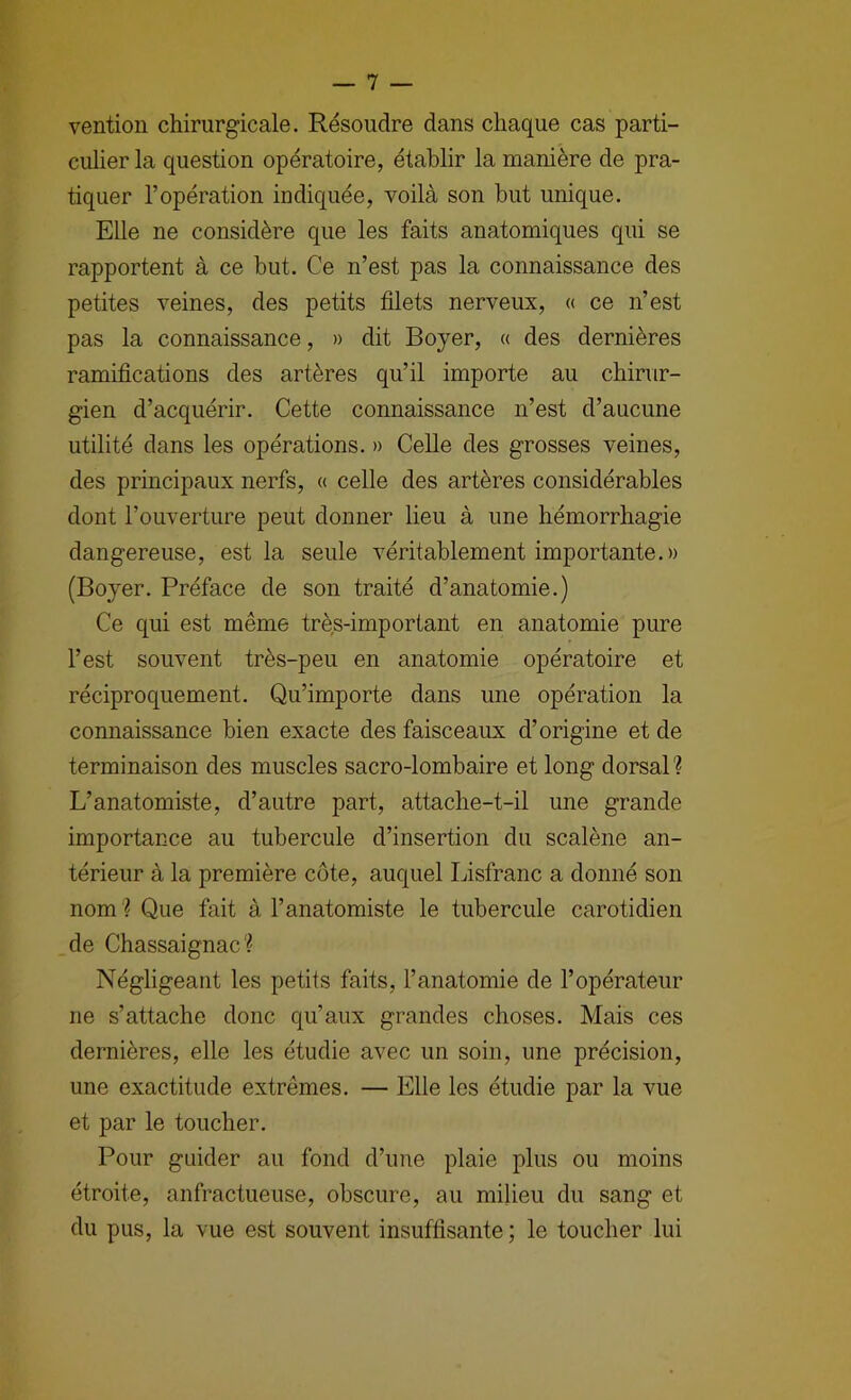 vention chirurgicale. Résoudre dans chaque cas parti- culier la question opératoire, établir la manière de pra- tiquer l’opération indiquée, voilà son but unique. Elle ne considère que les faits anatomiques qui se rapportent à ce but. Ce n’est pas la connaissance des petites veines, des petits filets nerveux, « ce n’est pas la connaissance, » dit Boyer, « des dernières ramifications des artères qu’il importe au chirur- gien d’acquérir. Cette connaissance n’est d’aucune utilité dans les opérations. » Celle des grosses veines, des principaux nerfs, « celle des artères considérables dont l’ouverture peut donner lieu à une hémorrhagie dangereuse, est la seule véritablement importante.» (Boyer. Préface de son traité d’anatomie.) Ce qui est même très-important en anatomie pure l’est souvent très-peu en anatomie opératoire et réciproquement. Qu’importe dans une opération la connaissance bien exacte des faisceaux d’origine et de terminaison des muscles sacro-lombaire et long dorsaP? L’anatomiste, d’autre part, attache-t-il une grande importance au tubercule d’insertion du scalène an- térieur à la première côte, auquel Lisfranc a donné son nom '? Que fait à l’anatomiste le tubercule carotidien de Chassaignac? Négligeant les petits faits, l’anatomie de l’opérateur ne s’attache donc qu’aux grandes choses. Mais ces dernières, elle les étudie avec un soin, une précision, une exactitude extrêmes. — Elle les étudie par la vue et par le toucher. Pour guider au fond d’une plaie plus ou moins étroite, anfractueuse, obscure, au milieu du sang et du pus, la vue est souvent insuffisante; le toucher lui