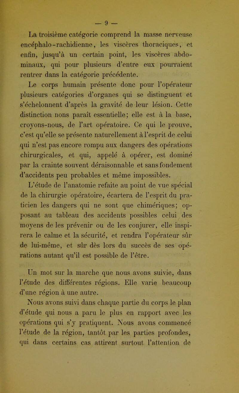 La troisième catégorie comprend la masse nerveuse encéphale-rachidienne, les viscères thoraciques, et enfin, jusqu’à un certain point, les viscères abdo- minaux, qui pour plusieurs d’entre eux pourraient rentrer dans la catégorie précédente. Le corps humain présente donc pour l’opérateur plusieurs catégories d’organes qui se distinguent et s’échelonnent d’après la gravité de leur lésion. Cette distinction nons paraît essentielle; elle est à la base, croyons-nous, de l’art opératoire. Ce qui le prouve, c’est qu’elle se présente naturellement à l’esprit de celui qui n’est pas encore rompu aux dangers des opérations chirurgicales, et qui, appelé à opérer, est dominé par la crainte souvent déraisonnable et sans fondement d’accidents peu probables et même impossibles. L’étude de l’anatomie refaite au point de vue spécial de la chirurgie opératoire, écartera de l’esprit du pra- ticien les dangers qui ne sont que chimériques; op- posant au tableau des accidents possibles celui des moyens de les prévenir ou de les conjurer, elle inspi- rera le calme et la sécurité, et rendra l’opérateur sûr de lui-même, et sûr dès lors du succès de ses opé- rations autant qu’il est possible de l’être. Un mot sur la marche que nous avons suivie, dans l’étude des difiérentes régions. Elle varie beaucoup d’une région à une autre. Nous avons suivi dans chaque partie du corps le plan d’étude qui nous a paru le plus en rapport avec les opérations qui s’y pratiquent. Nous avons commencé l’étude de la région, tantôt par les parties profondes, qui dans certains cas attirent surtout l’attention de