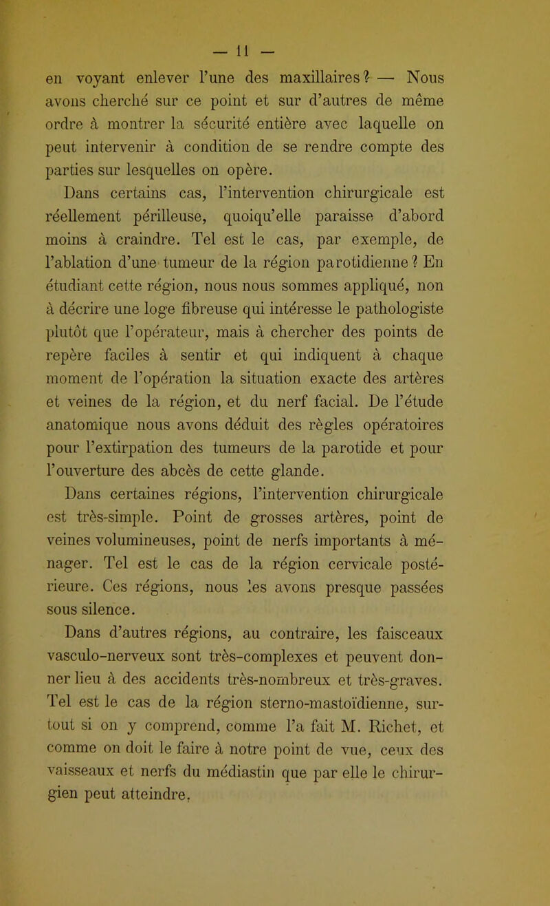 en voyant enlever l’une des maxillaires? — Nous avons clierclié sur ce point et sur d’autres de même ordre à montrer la sécurité entière avec laquelle on peut intervenir à condition de se rendre compte des parties sur lesquelles on opère. Dans certains cas, l’intervention chirurgicale est réellement périlleuse, quoiqu’elle paraisse d’abord moins à craindre. Tel est le cas, par exemple, de l’ablation d’une tumeur de la région parotidienne ? En étudiant cette région, nous nous sommes appliqué, non à décrire une loge fibreuse qui intéresse le pathologiste plutôt que l’opérateur, mais à chercher des points de repère faciles à sentir et qui indiquent à chaque moment de l’opération la situation exacte des artères et veines de la région, et du nerf facial. De l’étude anatomique nous avons déduit des règles opératoires pour l’extirpation des tumeurs de la parotide et pour l’ouverture des abcès de cette glande. Dans certaines régions, l’intervention chirurgicale est très-simple. Point de grosses artères, point de veines volumineuses, point de nerfs importants à mé- nager. Tel est le cas de la région cervicale posté- rieure. Ces régions, nous les avons presque passées sous silence. Dans d’autres régions, au contraire, les faisceaux vasculo-nerveux sont très-complexes et peuvent don- ner lieu à des accidents très-nombreux et très-graves. Tel est le cas de la région sterno-mastoïdienne, sur- tout si on y comprend, comme l’a fait M. Richet, et comme on doit le faire à notre point de vue, ceux des vaisseaux et nerfs du médiastin que par elle le chirur- gien peut atteindre,