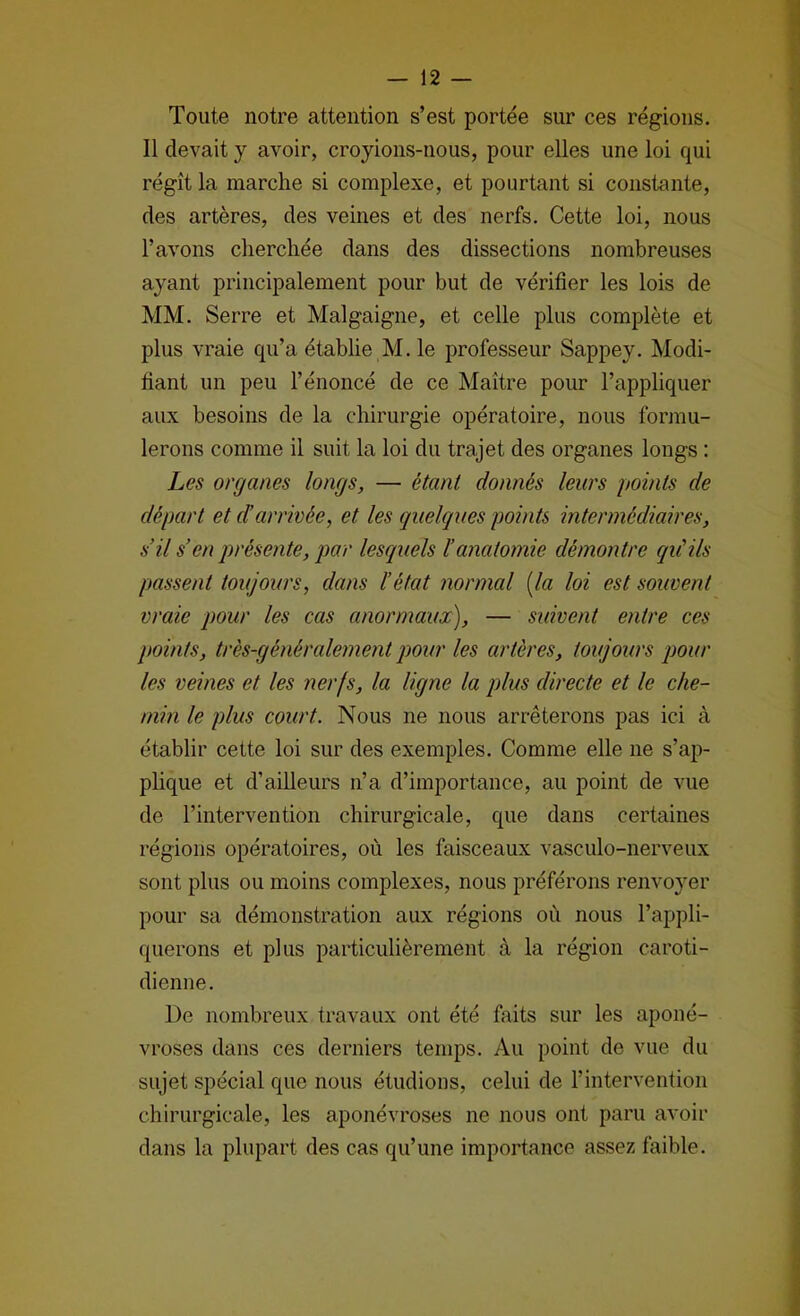 Toute notre attention s’est portée sur ces régions. Il devait y avoir, croyions-nous, pour elles une loi qui régît la marche si complexe, et pourtant si constante, des artères, des veines et des nerfs. Cette loi, nous l’avons cherchée dans des dissections nombreuses ayant principalement pour but de vérifier les lois de MM. Serre et Malgaigne, et celle plus complète et plus vraie qu’a établie AI. le professeur Sappey. Modi- fiant un peu l’énoncé de ce Alaître pour l’appliquer aux besoins de la chirurgie opératoire, nous formu- lerons comme il suit la loi du trajet des organes longs : Les organes longs, — étant donnés leurs points de départ et d’arrivée, et les quelques points intermédiaires, s’il s’en présente, par lesquels l’anatomie démontre qu'ils passent toujours, dans l’état normal [la loi est souvent vraie pour les cas anormaux), — suivent entre ces points, très-généralement pour les artères, toujours pour les veines et les nerfs, la ligne la plus directe et le che- min le plus court. Nous ne nous arrêterons pas ici à établir cette loi sur des exemples. Comme elle ne s’ap- plique et d’ailleurs n’a d’importance, au point de vue de l’intervention chirurgicale, que dans certaines régions opératoires, où les faisceaux vasculo-nerveux sont plus ou moins complexes, nous préférons renvoyer pour sa démonstration aux régions où nous l’appli- querons et plus particulièrement à la région caroti- dienne. De nombreux travaux ont été faits sur les aponé- vroses dans ces derniers temps. Au point de vue du sujet spécial que nous étudions, celui de l’intervention chirurgicale, les aponévroses ne nous ont paru avoir dans la plupart des cas qu’une importance assez faible.