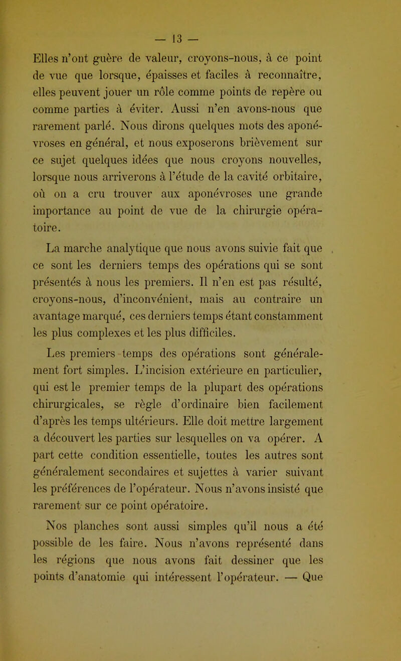 Elles n’oiit guère de valeur, croyons-nous, à ce point de vue que lorsque, épaisses et faciles à reconnaître, elles peuvent jouer un rôle comme points de repère ou comme parties à éviter. Aussi n’en avons-nous que rarement parlé. Nous dirons quelques mots des aponé- vroses en général, et nous exposerons brièvement sur ce sujet quelques idées que nous croyons nouvelles, lorsque nous arriverons à l’étude de la cavité orbitaire, où on a cru trouver aux aponévroses une grande importance au point de vue de la chirurgie opéra- toire. La marche analytique que nous avons suivie fait que . ce sont les derniers temps des opérations qui se sont présentés à nous les premiers. Il n’en est pas résulté, croyons-nous, d’inconvénient, mais au contraire un avantage marqué, ces derniers temps étant constamment les plus complexes et les plus difficiles. Les premiers temps des opérations sont générale- ment fort simples. L’incision extérieure en particulier, qui est le premier temps de la plupart des opérations chirurgicales, se règle d’ordinaire bien facilement d’après les temps ultérieurs. Elle doit mettre largement a découvert les parties sur lesquelles on va opérer. A part cette condition essentielle, toutes les autres sont généralement secondaires et sujettes à varier suivant les préférences de l’opérateur. Nous n’avons insisté que rarement sur ce point opératoire. Nos planches sont aussi simples qu’il nous a été possible de les faire. Nous n’avons représenté dans les régions que nous avons fait dessiner que les points d’anatomie qui intéressent l’opérateur. — Que