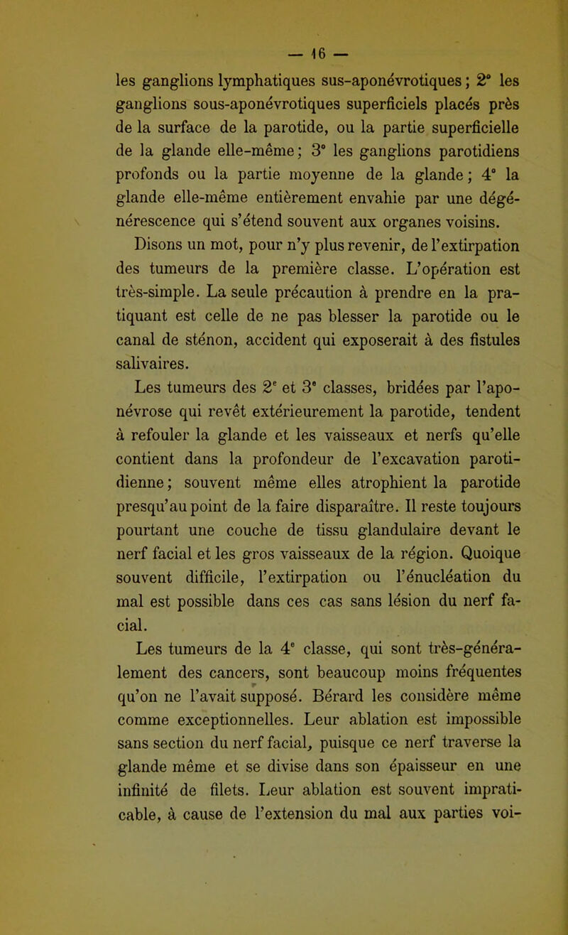 les ganglions lymphatiques sus-aponévrotiques ; 2“ les ganglions sous-aponévrotiques superficiels placés près de la surface de la parotide, ou la partie superficielle de la glande elle-même; 3® les ganglions parotidiens profonds ou la partie moyenne de la glande ; 4® la glande elle-même entièrement envahie par une dégé- nérescence qui s’étend souvent aux organes voisins. Disons un mot, pour n’y plus revenir, de l’extirpation des tumeurs de la première classe. L’opération est très-simple. La seule précaution à prendre en la pra- tiquant est celle de ne pas blesser la parotide ou le canal de sténon, accident qui exposerait à des fistules salivaires. Les tumeurs des 2‘ et 3 classes, bridées par l’apo- névrose qui revêt extérieurement la parotide, tendent à refouler la glande et les vaisseaux et nerfs qu’elle contient dans la profondeur de l’excavation paroti- dienne ; souvent même elles atrophient la parotide presqu’au point de la faire disparaître. Il reste toujoui*s pourtant une couche de tissu glandulaire devant le nerf facial et les gros vaisseaux de la région. Quoique souvent difficile, l’extirpation ou l’énucléation du mal est possible dans ces cas sans lésion du nerf fa- cial. Les tumeurs de la 4® classe, qui sont très-généra- lement des cancers, sont beaucoup moins fréquentes qu’on ne l’avait supposé. Bérard les considère même comme exceptionnelles. Leur ablation est impossible sans section du nerf facial, puisque ce nerf traverse la glande même et se divise dans son épaisseur en une infinité de filets. Leur ablation est souvent imprati- cable, à cause de l’extension du mal aux parties voi-