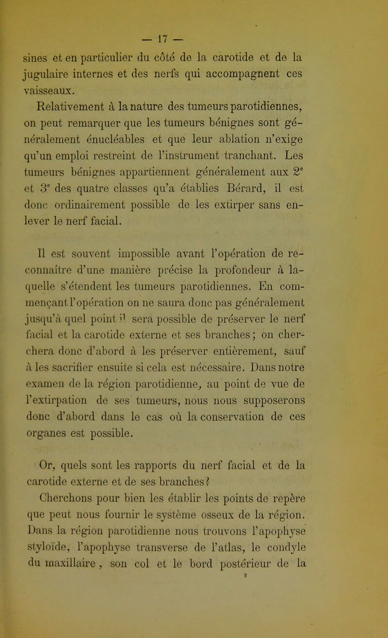 sines et en particulier du côté de la carotide et de la jugulaire internes et des nerfs qui accompagnent ces vaisseaux. Relativement à la nature des tumeurs parotidiennes, on peut remarquer que les tumeurs bénignes sont gé- néralement énucléables et que leur ablation n’exige qu’un emploi restreint de l’instrument tranchant. Les tumeurs bénignes appartiennent généralement aux 2° et 3® des quatre classes qu’a établies Bérard, il est donc ordinairement possible de les extirper sans en- lever le nerf facial. Il est souvent impossible avant l’opération de re- connaître d’une manière précise la profondeur à la- quelle s’étendent les tumeurs parotidiennes. En com- mençant l’opération on ne saura donc pas généralement jusqu’à quel point sera possible de préserver le nerf facial et la carotide externe et ses branches ; on cher- chera donc d’abord à les préserver entièrement, sauf à les sacrifier ensuite si cela est nécessaire. Dans notre examen de la région parotidienne, au point de vue de l’extirpation de ses tumeurs, nous nous supposerons donc d’abord dans le cas où la conservation de ces organes est possible. Or, quels sont les rapports du nerf facial et de la carotide externe et de ses branches? Cherchons pour bien les établir les points de repère que peut nous fournir le système osseux de la région. Dans la région parotidienne nous trouvons l’apophyse styloïde, l’apophyse transverse de l’atlas, le condyle du maxillaire , son col et le bord postérieur de la