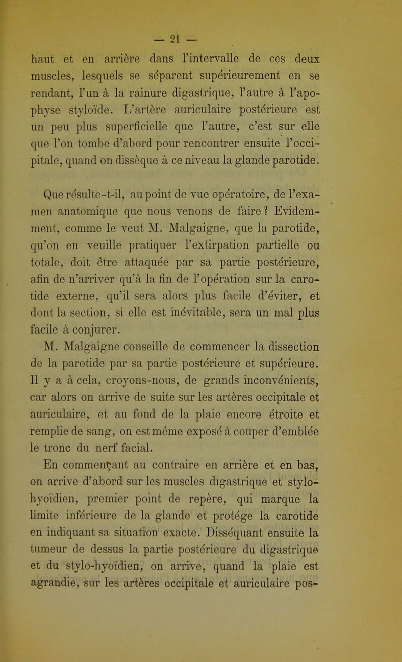 haut et en arrière dans l’intervalle de ces deux muscles, lesquels se séparent supérieurement en se rendant, l’im à la rainure digastrique, l’autre à Tapo- physe styloïde. L’artère auriculaire postérieure est un peu plus superficielle que l’autre, c’est sur elle que l’on tombe d’abord pour rencontrer ensuite l’occi- pitale, quand on dissèque à ce niveau la glande parotide. Que résulte-t-il, au point de vue opératoire, de l’exa- men anatomique que nous venons de faire? Evidem- ment, comme le veut M. Malgaigne, que la parotide, qu’on en veuille pratiquer l’extirpation partielle ou totale, doit être attaquée par sa partie postérieure, afin de n’arriver qu’à la fin de l’opération sur la caro- tide externe, qu’il sera alors plus facile d’éviter, et dont la section, si elle est inévitable, sera un mal plus facile à conjurer. M. Malgaigne conseille de commencer la dissection de la parotide par sa partie postérieure et supérieure. Il y a à cela, croyons-nous, de grands inconvénients, car alors on arrive de suite sur les artères occipitale et auriculaire, et au fond de la plaie encore étroite et remplie de sang, on est même exposé à couper d’emblée le tronc du nerf facial. En commençant au contraire en arrière et en bas, on arrive d’abord sur les muscles digastrique et stylo- hyoïdien, premier point de repère, qui marque la limite inférieure de la glande et protège la carotide en indiquant sa situation exacte. Disséquant ensuite la tumeur de dessus la partie postérieure du digastrique et du stylo-hyoïdien, on arrive, quand la plaie est agrandie, sur les artères occipitale et auriculaire pos-