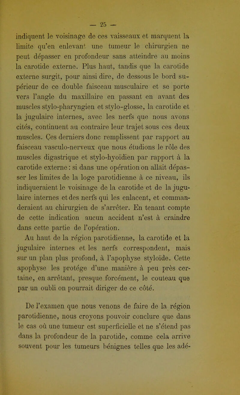 indiquent le voisinage de ces vaisseaux et marquent la limite qu’en enlevant une tumeur le cliirurgien ne peut dépasser en profondeur sans atteindre au moins la carotide externe. Plus haut, tandis que la carotide externe surgit, pour ainsi dire, de dessous le bord su- périeur de ce double faisceau musculaire et se porte vers l’angle du maxillaire en passant en avant des muscles stylo-pharyngien et stylo-glosse, la carotide et la jugulaire internes, avec les nerfs que nous avons cités, continuent au contraire leur trajet sous ces deux muscles. Ces derniers donc remplissent par rapport au faisceau vasculo-nerveux que nous étudions le rôle des muscles digastrique et stylo-hyoïdien par rapport à la carotide externe : si dans une opération on allait dépas- ser les limites de la loge parotidienne à ce niveau, ils indiqueraient le voisinage de la carotide et de la jugu- laire internes et des nerfs qui les enlacent, et comman- deraient au chirurgien de s’arrêter. En tenant compte de cette indication aucun accident n’est à craindre dans cette partie de l’opération. Au haut de la région parotidienne, la carotide et la jugulaire internes et les nerfs correspondent, mais sur un plan plus profond, à l’apophyse styloïde. Cette apophyse les protège d’une manière à peu près cer- taine, en arrêtant, presque forcément, le couteau que par un oubli on pourrait diriger de ce côté. De l’examen que nous venons de faire de la région parotidienne, nous croyons pouvoir conclure que dans le cas où une tumeur est superhcielle et ne s’étend pas dans la profondeur de la parotide, comme cela arrive souvent pour les tumeurs bénignes telles que les adé-