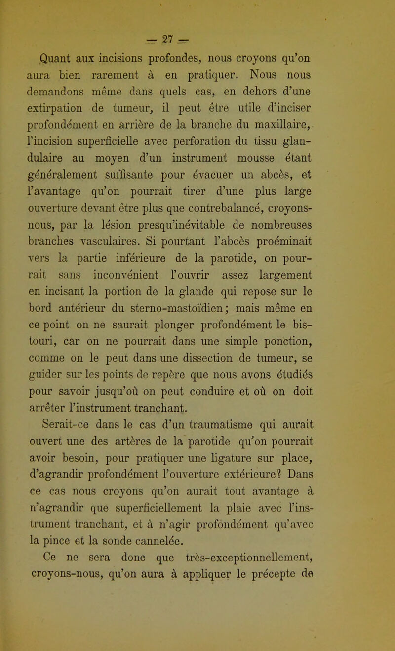 Quant aux incisions profondes, nous croyons qu’on aura bien rarement à en pratiquer. Nous nous demandons même dans quels cas, en dehors d’une extirpation de tumeur, il peut être utile d’inciser profondément en arrière de la branche du maxillaire, l’incision superficielle avec perforation du tissu glan- dulaire au moyen d’un instrument mousse étant généralement suffisante pour évacuer un abcès, et l’avantage qu’on pourrait tirer d’une plus large ouverture devant être plus que contrebalancé, croyons- nous, par la lésion presqu’inévitable de nombreuses branches vasculaires. Si pourtant l’abcès proéminait vers la partie inférieure de la parotide, on pour- rait sans inconvénient l’ouvrir assez largement en mcisant la portion de la glande qui repose sur le bord antérieur du sterno-mastoïdien ; mais même en ce point on ne saurait plonger profondément le bis- touri, car 011 ne pourrait dans une simple ponction, comme on le peut dans une dissection de tumeur, se guider sur les points de repère que nous avons étudiés pour savoir jusqu’où on peut conduire et où on doit arrêter l’instrument tranchant. Serait-ce dans le cas d’un traumatisme qui aurait ouvert une des artères de la parotide qu’on pourrait avoir besoin, pour pratiquer une ligature sur place, d’agrandir profondément l’ouverture extérieure? Dans ce cas nous croyons qu’on aurait tout avantage à n’agrandir que superficiellement la plaie avec l’ins- trument tranchant, et à n’agir profondément qu’avec la pince et la sonde cannelée. Ce ne sera donc que très-exceptionnellement, croyons-nous, qu’on aura à appliquer le précepte de