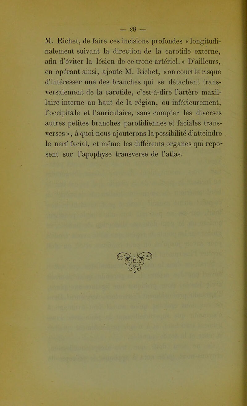 M. Richet, de faire ces incisions profondes «longitudi- nalement suivant la direction de la carotide externe, afin d’éviter la lésion de ce tronc artériel, » D’ailleurs, en opérant ainsi, ajoute M. Richet, «on court le risque d’intéresser une des branches qui se détachent trans- versalement de la carotide, c’est-à-dire l’artère maxil- laire interne au haut de la région, ou inférieurement, l’occipitale et l’auriculaire, sans compter les diverses autres petites branches parotidiennes et faciales trans- verses », à quoi nous ajouterons la possibilité d’atteindre le nerf facial, et même les ditférents organes qui repo- sent sur l’apophyse transverse de l’atlas.