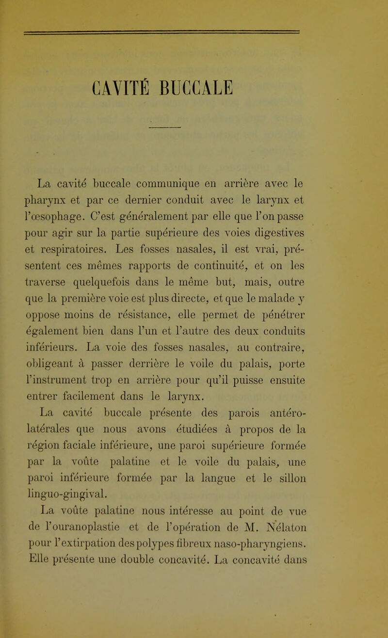 CAVITÉ BUCCALE La cavité buccale communique en arrière avec le pharynx et par ce dernier conduit avec le larjmx et l’œsophage. C’est généralement par elle que l’on passe pour agir sur la partie supérieure des voies digestives et respiratoires. Les fosses nasales, il est vrai, pré- sentent ces mêmes rapports de continuité, et on les traverse quelquefois dans le même but, mais, outre que la première voie est plus directe, et que le malade y oppose moins de résistance, elle permet de pénétrer également bien dans l’un et l’autre des deux conduits inférieurs. La voie des fosses nasales, au contraire, obligeant à passer derrière le voile du palais, porte l’instrument trop en arrière pour qu’il puisse ensuite entrer facilement dans le larynx. La cavité buccale présente des parois antéro- latérales que nous avons étudiées à propos de la région faciale inférieure, une paroi supérieure formée par la voûte palatine et le voile du palais, une paroi inférieure formée par la langue et le sillon linguo-gingival. La voûte palatine nous intéresse au point de vue de l’ouranoplastie et de l’opération de M. Nélaton pour l’extirpation des polypes libreux naso-pharyngiens. Elle présente une double concavité. La concavité dans