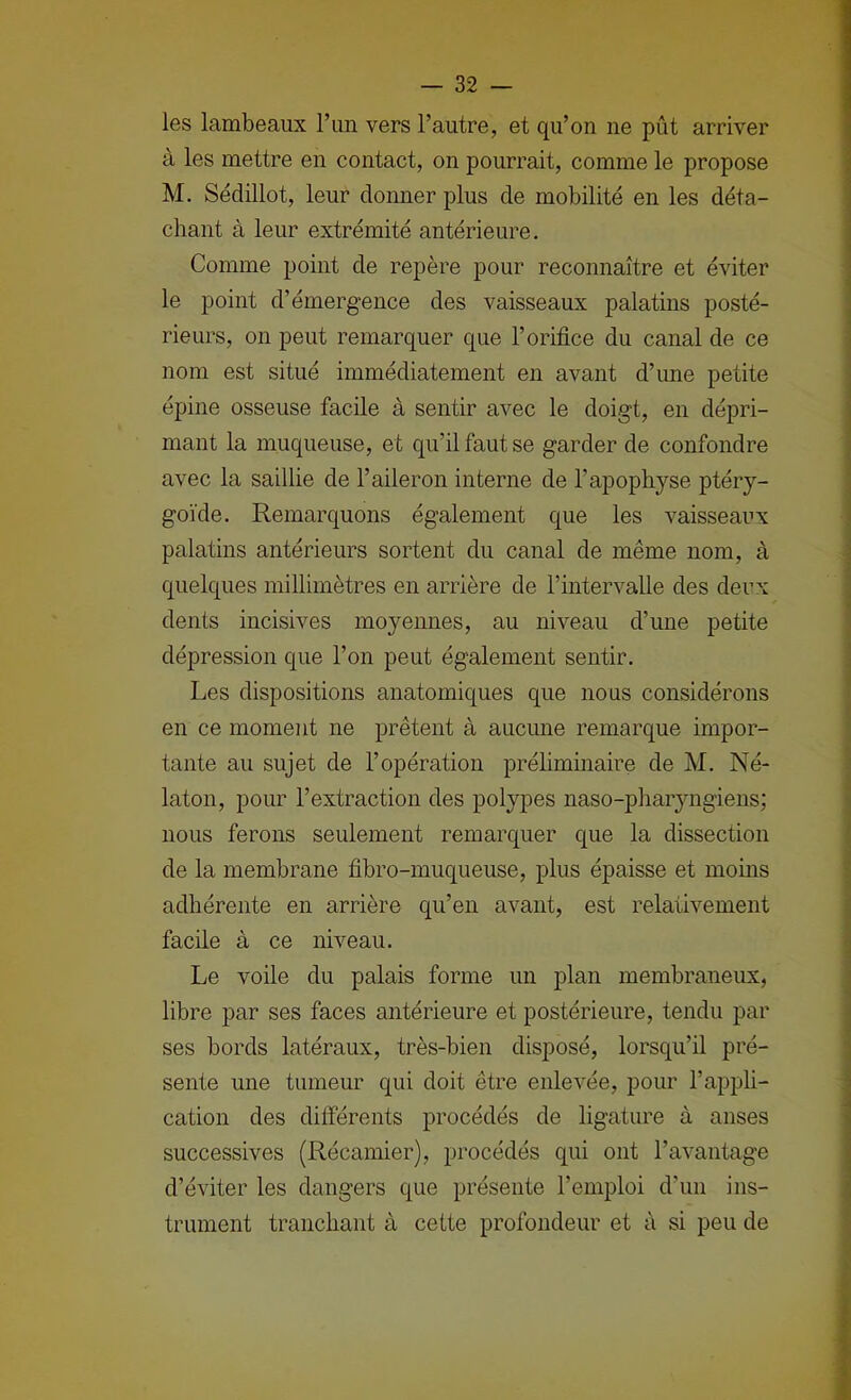 les lambeaux l’iin vers l’autre, et qu’on ne pût arriver à les mettre en contact, on pourrait, comme le propose M. Sédillot, leur donner plus de mobilité en les déta- chant à leur extrémité antérieure. Comme point de repère pour reconnaître et éviter le point d’émergence des vaisseaux palatins posté- rieurs, on peut remarquer que l’orifice du canal de ce nom est situé immédiatement en avant d’une petite épine osseuse facile à sentir avec le doigt, en dépri- mant la muqueuse, et qu’il faut se garder de confondre avec la saillie de l’aileron interne de l’apophyse ptéry- goïde. Remarquons également que les vaisseaux palatins antérieurs sortent du canal de même nom, à quelques millimètres en arrière de l’intervalle des deux dents incisives moyennes, au niveau d’une petite dépression que l’on peut également sentir. Les dispositions anatomiques que nous considérons en ce moment ne prêtent à aucune remarque impor- tante au sujet de l’opération préhminaire de M. Né- laton, pour l’extraction des polypes naso-pliaiyngiens; nous ferons seulement remarquer que la dissection de la membrane fibro-muqueuse, plus épaisse et moins adhérente en arrière qu’en avant, est relativement facile à ce niveau. Le voile du palais forme un plan membraneux, libre par ses faces antérieure et postérieure, tendu par ses bords latéraux, très-bien disposé, lorsqu’il pré- sente une tumeur qui doit être enlevée, pour l’appli- cation des différents procédés de ligature à anses successives (Récamier), procédés qui ont l’avantage d’éviter les dangers que présente l’emploi d’un ins- trument tranchant à cette profondeur et à si peu de