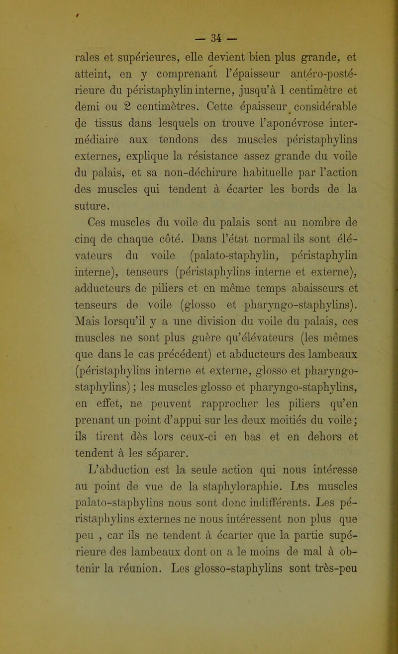 / — 34 — raies et supérieures, elle devient bien plus grande, et atteint, en y comprenant l’épaisseur antéro-posté- rieure du péristaphylin interne, jusqu’à 1 centimètre et demi ou 2 centimètres. Cette épaisseur_ considérable (Je tissus dans lesquels on trouve l’aponévrose inter- médiaire aux tendons des muscles péristaphylins externes, explique la résistance assez grande du voile du palais, et sa non-déchirure habituelle par l’action des muscles qui tendent à écarter les bords de la sutime. Ces muscles du voile du palais sont au nombre de cinq de chaque côté. Dans l’état normal ils sont élé- vateurs du voile (palato-staphylin, péristaphylin interne), tenseurs (péristaphyhns interne et externe), adducteurs de piliers et en même temps abaisseurs et tenseurs de vode (glosso et pharyngo-staphylins). Mais lorsqu’il y a une division du voile du palais, ces muscles ne sont plus guère qu’élévateurs (les mêmes que dans le cas précédent) et abducteurs des lambeaux (péristaphyhns interne et externe, glosso et pharyngo- staphylins) ; les muscles glosso et pharyngo-staphyhns, en efPet, ne peuvent rapprocher les piliers qu’en prenant un point d’appui sur les deux moitiés du voile ; üs tirent dès lors ceux-ci en bas et en dehors et tendent à les séparer. L’abduction est la seule action qui nous intéresse au point de vue de la staphyloraphie. Les muscles palato-staphylins noUs sont donc indifférents. Les pé- ristaphylins externes ne nous intéressent non plus que peu , car ils ne tendent à écarter que la partie supé- rieure des lambeaux dont on a le moins de mal à ob- tenir la réunion. Les glosso-staphylins sont très-peu