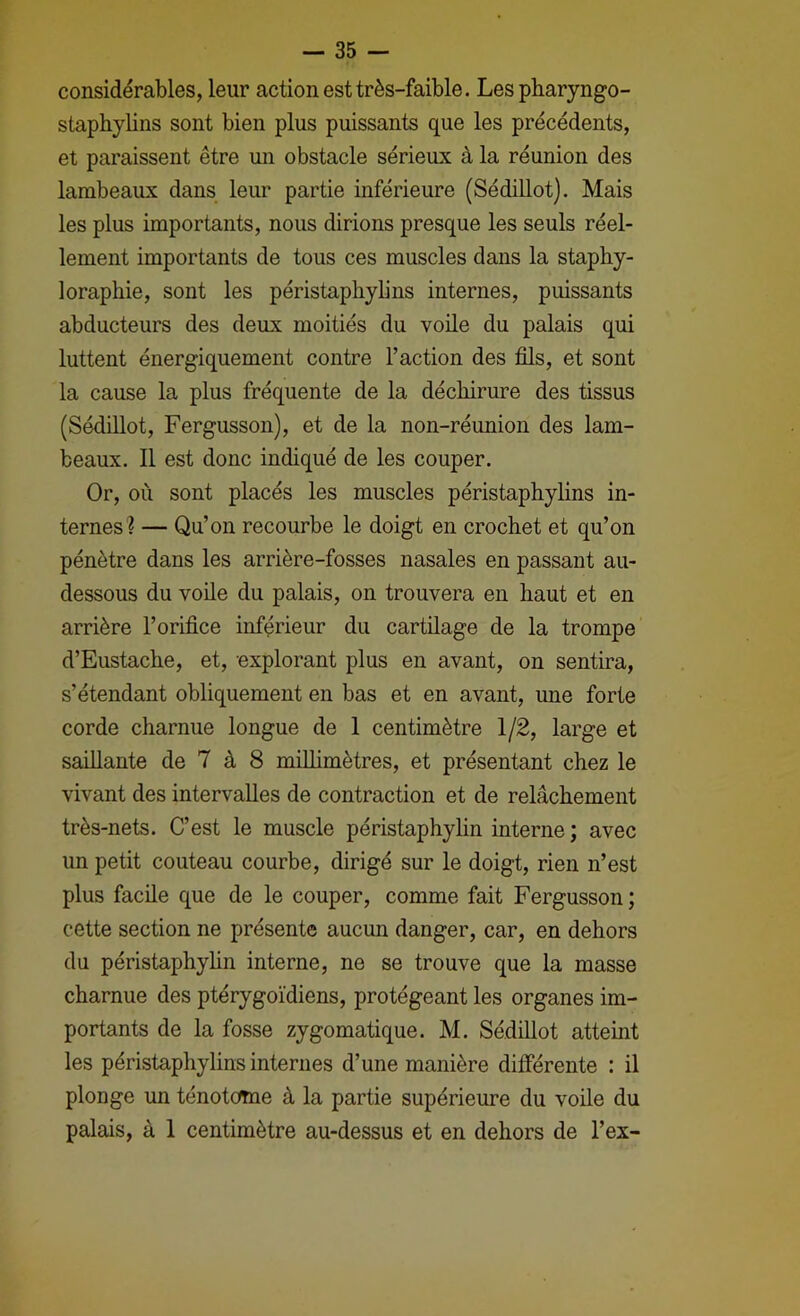 considérables, leur action est très-faible. Lespharyngo- staphylins sont bien plus puissants que les précédents, et paraissent être un obstacle sérieux à la réunion des lambeaux dans leur partie inférieure (Sédillot). Mais les plus importants, nous dirions presque les seuls réel- lement importants de tous ces muscles dans la stapby- loraphie, sont les péristaphylins internes, puissants abducteurs des deux moitiés du voile du palais qui luttent énergiquement contre l’action des fils, et sont la cause la plus fréquente de la déchirure des tissus (Sédillot, Fergusson), et de la non-réunion des lam- beaux. Il est donc indiqué de les couper. Or, où sont placés les muscles péristaphylins in- ternes? — Qu’on recourbe le doigt en crochet et qu’on pénètre dans les arrière-fosses nasales en passant au- dessous du voile du palais, on trouvera en haut et en arrière l’orifice inférieur du cartilage de la trompe d’Eustache, et, explorant plus en avant, on sentira, s’étendant obliquement en bas et en avant, une forte corde charnue longue de 1 centimètre 1/2, large et saillante de 7 à 8 millimètres, et présentant chez le vivant des intervalles de contraction et de relâchement très-nets. C’est le muscle péristaphylin interne ; avec un petit couteau courbe, dirigé sur le doigt, rien n’est plus facile que de le couper, comme fait Fergusson ; cette section ne présente aucun danger, car, en dehors du péristaphyhn interne, ne se trouve que la masse charnue des ptérygoïdiens, protégeant les organes im- portants de la fosse zygomatique. M. Sédillot atteint les péristaphylins internes d’une manière differente : il plonge un ténotome à la partie supérieure du voile du palais, à 1 centimètre au-dessus et en dehors de l’ex-