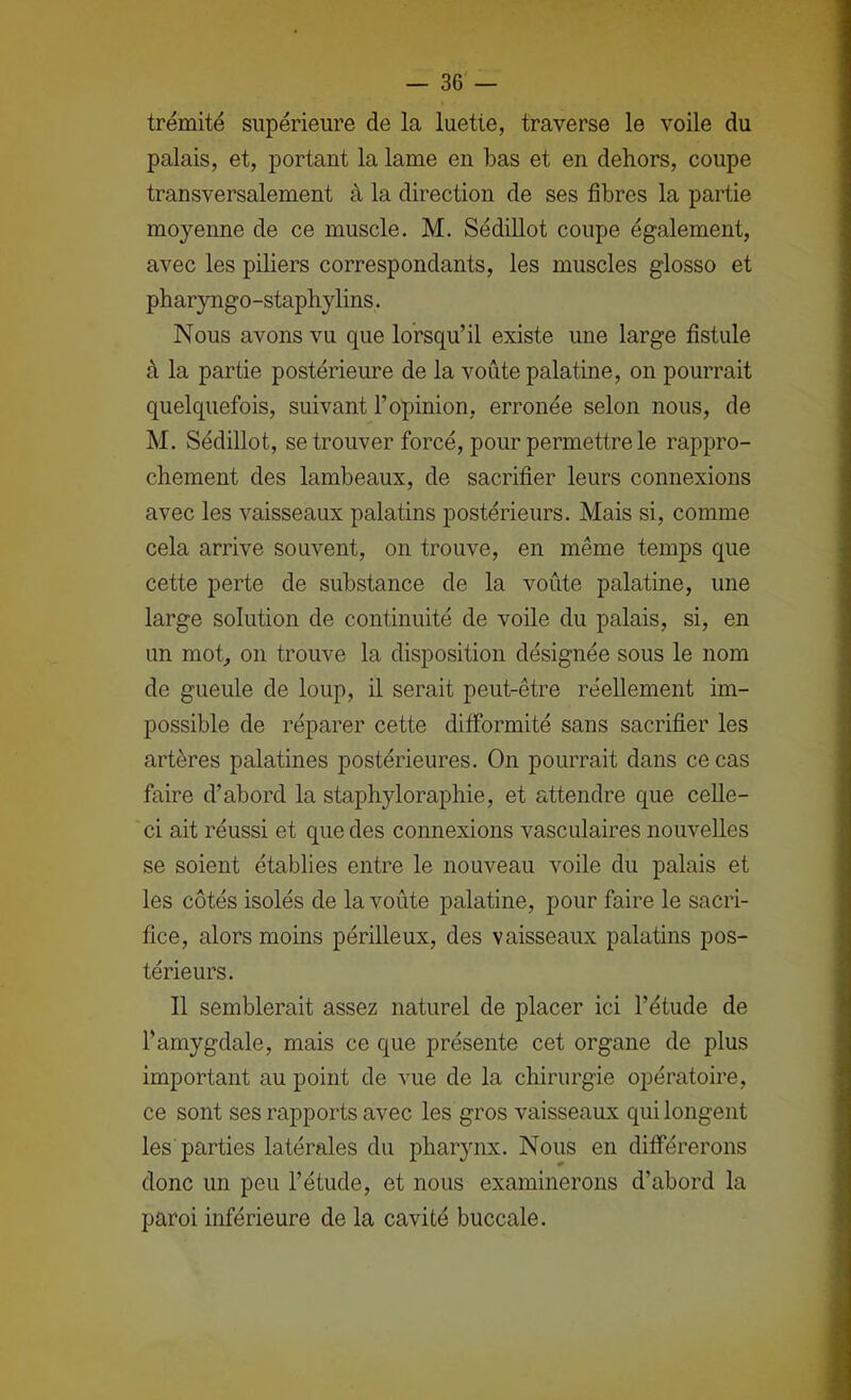 trémité supérieure de la luette, traverse le voile du palais, et, portant la lame en bas et en dehors, coupe transversalement à la direction de ses fibres la partie moyenne de ce muscle. M. Sédillot coupe également, avec les piliers correspondants, les muscles glosso et pharyngo-staphylins. Nous avons vu que lorsqu’il existe une large fistule à la partie postérieure de la voûte palatine, on pourrait quelquefois, suivant l’opinion, erronée selon nous, de M. Sédillot, se trouver forcé, pour permettre le rappro- chement des lambeaux, de sacrifier leurs connexions avec les vaisseaux palatins postérieurs. Mais si, comme cela arrive souvent, on trouve, en même temps que cette perte de substance de la voûte palatine, une large solution de continuité de voile du palais, si, en un mot, on trouve la disposition désignée sous le nom de gueule de loup, il serait peut-être réellement im- possible de réparer cette difformité sans sacrifier les artères palatines postérieures. On pourrait dans ce cas faire d’abord la staphyloraphie, et attendre que celle- ci ait réussi et que des connexions vasculaires nouvelles se soient établies entre le nouveau voile du palais et les côtés isolés de la voûte palatine, pour faire le sacri- fice, alors moins périlleux, des vaisseaux palatins pos- térieurs. 11 semblerait assez naturel de placer ici l’étude de l’amygdale, mais ce que présente cet organe de plus important au point de vue de la chirurgie opératoire, ce sont ses rapports avec les gros vaisseaux qui longent les parties latérales du pharynx. Nous en différerons donc un peu l’étude, et nous examinerons d’abord la paroi inférieure de la cavité buccale.