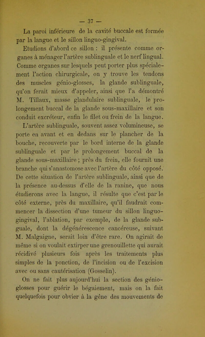 La paroi inférieure de la cavité buccale est formée par la langue et le sillon linguo-gingival. Etudions d’abord ce sillon : il présente comme or- ganes à ménager l’artère sublinguale et le nerf lingual. Comme organes sur lesquels peut porter plus spéciale- ment l’action chirurgicale, on y trouve les tendons des muscles génio-glosses, la glande sublinguale, qu’on ferait mieux d’appeler, ainsi que l’a démontré M. Tillaux, masse glandulaire sublinguale, le pro- longement buccal de la glande sous-maxillaire et son conduit excréteur, enfin le filet ou frein de la langue. L’artère sublinguale, souvent assez volumineuse, se porte en avant et en dedans sur le plancher de la bouche, recouverte par le bord interne de la glande sublinguale et par le prolongement buccal de la glande sous-maxillaire ; près du frein, elle fournit une branche qui s’anastomose avec l’artère du côté opposé. De cette situation de l’artère sublinguale, ainsi que de la présence au-dessus d’eUe de la ranine, que nous étudierons avec la langue, il résulte que c’est par le côté externe, près du maxillaire, qu’il faudrait com- mencer la dissection d’une tumeur du sillon linguo- gingival, l’ablation, par exemple, de la glande sub- guale, dont la dégénérescence cancéreuse, suivant M. Malgaigne, serait loin d’être rare. On agirait de même si on voulait extirper une grenouillette qui aurait récidivé plusieurs fois après les traitements plus simples de la ponction, de l’incision ou de l’excision avec ou sans cautérisation (Gosselin). On ne fait plus aujourd’hui la section des génio- glosses pour guérir le bégaiement, mais on la fait quelquefois pour obvier à la gêne des mouvements de