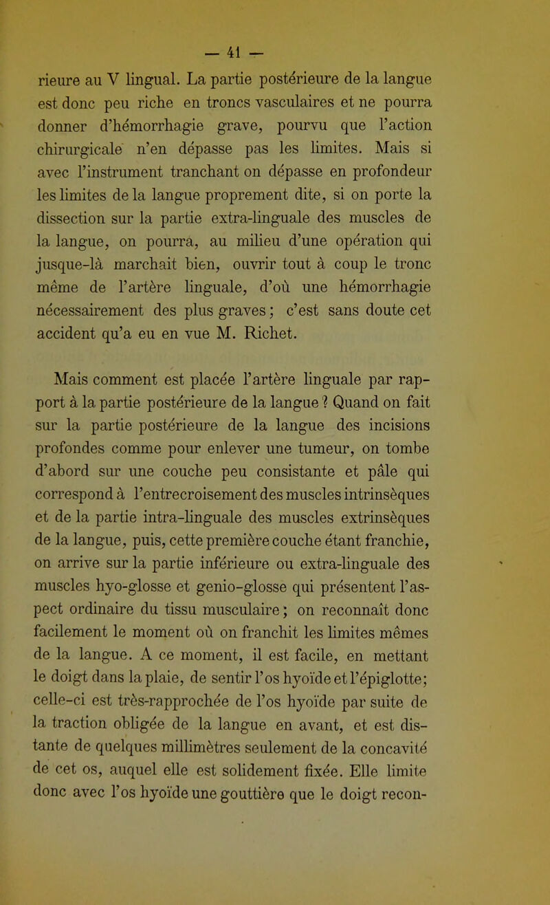 rieure au V lingual. La partie postérieure de la langue est donc peu riche en troncs vasculaires et ne pourra donner d’hémorrhagie grave, pourvu que l’action chirurgicale n’en dépasse pas les limites. Mais si avec l’instrument tranchant on dépasse en profondeur les limites de la langue proprement dite, si on porte la dissection sur la partie extra-linguale des muscles de la langue, on pourra, au miheu d’une opération qui jusque-là marchait bien, ouvrir tout à coup le tronc même de l’artère linguale, d’où une hémorrhagie nécessairement des plus graves ; c’est sans doute cet accident qu’a eu en vue M. Richet. Mais comment est placée l’artère linguale par rap- port à la partie postérieure de la langue '? Quand on fait sur la partie postérieure de la langue des incisions profondes comme pour enlever une tumeur, on tombe d’abord sur une couche peu consistante et pâle qui correspond à l’entrecroisement des muscles intrinsèques et de la partie intra-linguale des muscles extrinsèques de la langue, puis, cette première couche étant franchie, on arrive sur la partie inférieure ou extra-linguale des muscles hyo-glosse et genio-glosse qui présentent l’as- pect ordinaire du tissu musculaire ; on reconnaît donc facilement le moment où on franchit les limites mêmes de la langue. A ce moment, il est facile, en mettant le doigt dans la plaie, de sentir l’os hyoïde et l’épiglotte; celle-ci est très-rapprochée de l’os hyoïde par suite de la traction obligée de la langue en avant, et est dis- tante de quelques millimètres seulement de la concavité de cet os, auquel elle est solidement fixée. Elle limite donc avec l’os hyoïde une gouttière que le doigt recon-