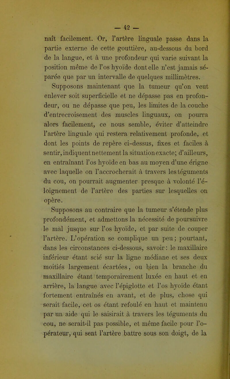 naît facilement. Or, l’artère linguale passe dans la partie externe de cette gouttière, au-dessous du bord de la langue, et à une profondeur qui varie suivant la position même de l’os hyoïde dentelle n’est jamais sé- parée que par un intervalle de quelques millimètres. Supposons maintenant que la tumeur qu’on veut enlever soit superficielle et ne dépasse pas en profon- deur, ou ne dépasse que peu, les limites de la couche d’entrecroisement des muscles linguaux, on pourra alors facilement, ce nous semble, éviter d’atteindre l’artère hnguale qui restera relativement profonde, et dont les points de repère ci-dessus, fixes et faciles à sentir, indiquent nettement la situation exacte; d’ailleurs, en entraînant l’os hyoïde en bas au moyen d’ime érigne avec laquelle on l’accrocherait à travers les téguments du cou, on pourrait augmenter presque à volonté l’é- loignement de l’artère des parties sur lesquelles on opère. Supposons au contraire que la tumeur s’étende plus profondément, et admettons la nécessité de poursuivre le mal jusque sur l’os hyoïde, et par suite de couper l’artère. L’opération se comphque un peu; pourtant, dans les circonstances ci-dessous, savoir : le maxillaire inférieur étant scié sur la ligne médiane et ses deux moitiés largement écartées, ou bien la branche du maxillaire étant temporairement luxée en haut et en arrière, la langue avec l’épiglotte et l’os hyoïde étant fortement entraînés en avant, et de plus, chose qui serait facile, cet os étant refoulé en haut et maintenu par un aide qui le saisirait à travers les téguments du cou, ne serait-il pas possible, et même facile pour l’o- pérateur, qui sent l’artère battre sous son doigt, de la