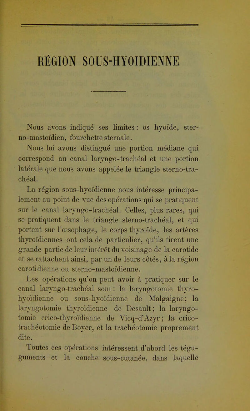 RÉGION SOUS-HYOIDIENNE Nous avons indiqué ses limites : os hyoïde, ster- no-mastoïdien, fourchette sternale. Nous lui avons distingué une portion médiane qui correspond au canal laryngo-trachéal et une portion latérale que nous avons appelée le triangle sterno-tra- chéal. La région sous-hyoïdienne nous intéresse principa- lement au point de vue des opérations qui se pratiquent sur le canal laryngo-trachéal. Celles, plus rares, qui se pratiquent dans le triangle sterno-trachéal, et qui portent sur Toesophage, le corps thyroïde, les artères thyroïdiennes ont cela de particulier, qu’ils tirent une grande partie de leur intérêt du voisinage de la carotide et se rattachent ainsi, par un de leurs côtés, à la région carotidienne ou sterno-mastoïdienne. Les opérations qu’on peut avoir à pratiquer sur le canal laryngo-trachéal sont: la laryngotomie thyro- hyoïdienne ou sous-hyoïdienne de Malgaigne; la laryngotomie thyroïdienne de Desault; la laryngo- tomie crico-thyroïdienne de Vicq-d’Azyr; la crico- trachéotomie de Boyer, et la trachéotomie proprement dite. Toutes ces opérations intéressent d’abord les tégu- guments et la couche sous-cutanée, dans laquelle