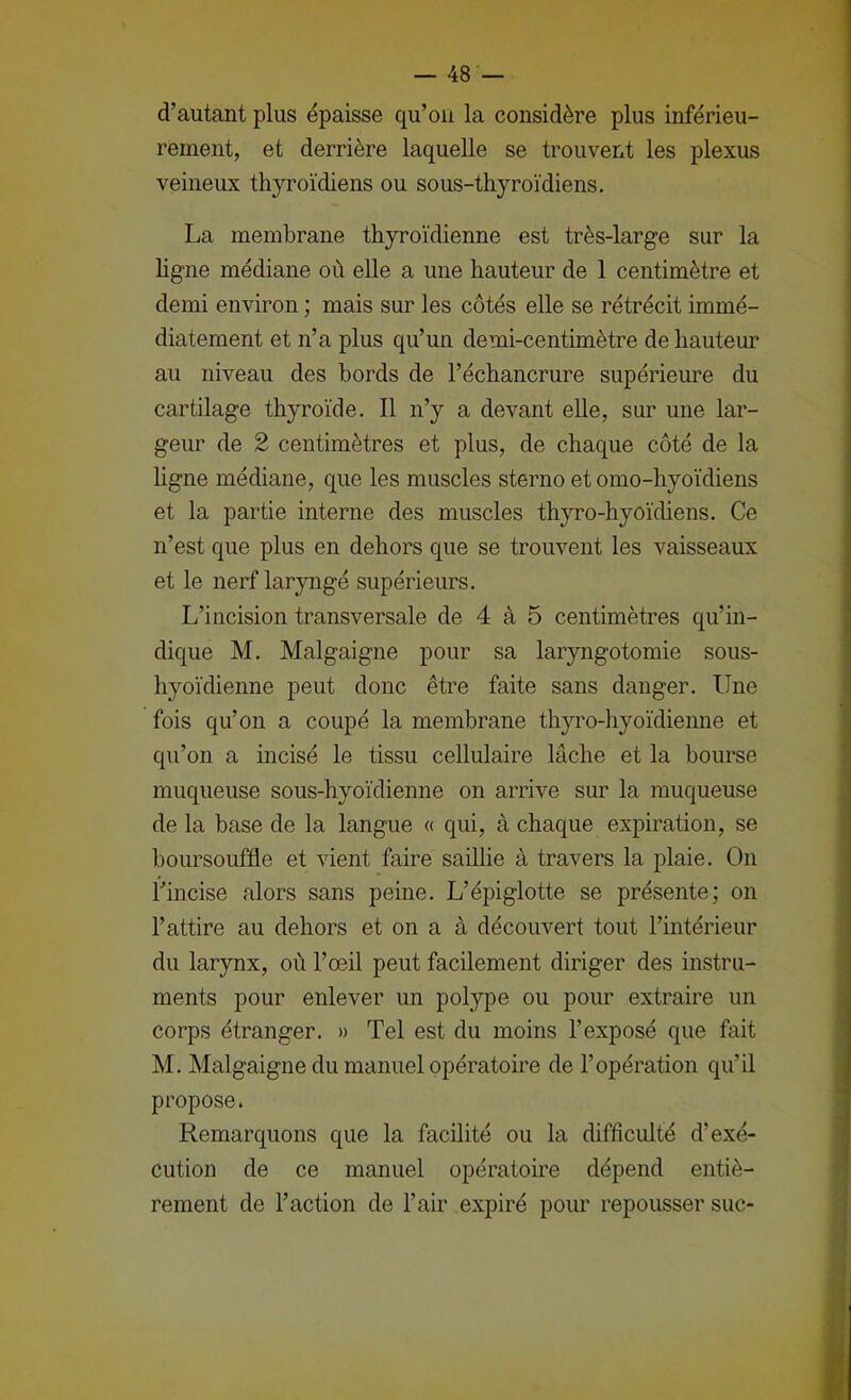 d’autant plus épaisse qu’oii la considère plus inférieu- rement, et derrière laquelle se trouvent les plexus veineux thyroïdiens ou sous-thyroïdiens. La membrane thyroïdienne est très-large sur la hgne médiane où elle a une hauteur de 1 centimètre et demi environ ; mais sur les côtés elle se rétrécit immé- diatement et n’a plus qu’un demi-centimètre de hauteur au niveau des bords de l’échancrure supérieure du cartilage thyroïde. Il n’y a devant elle, sur une lar- geur de 2 centimètres et plus, de chaque côté de la hgne médiane, que les muscles sterno et omo-hyoïdiens et la partie interne des muscles thyro-hyoïchens. Ce n’est que plus en dehors que se trouvent les vaisseaux et le nerf laryngé supérieurs. L’incision transversale de 4 à 5 centimètres qu’in- dique M. Malgaigne pour sa laryngotomie sous- hyoïdienne peut donc être faite sans danger. Une fois qu’on a coupé la membrane thyro-hyoïdiemie et qu’on a incisé le tissu cellulaire lâche et la bourse muqueuse sous-hyoïdienne on arrive sur la muqueuse de la base de la langue « qui, à chaque expiration, se boursouffle et vient faire saiUie à travers la plaie. On l’incise alors sans peine. L’épiglotte se présente; on l’attire au dehors et on a à découvert tout l’intérieur du larynx, où l’œil peut facilement diriger des instru- ments pour enlever un polype ou pour extraire un corps étranger. » Tel est du moins l’exposé que fait M. Malgaigne du manuel opératoire de l’opération qu’il propose. Remarquons que la facilité ou la difficulté d’exé- cution de ce manuel opératoire dépend entiè- rement de l’action de l’air expiré pour repousser suc-