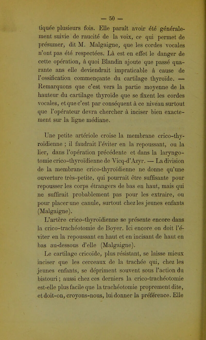 tiquée plusieurs fois. Elle paraît avoir été générale- ment suivie de raucité de la voix, ce qui permet de présumer, dit M. Malgaigne, que les cordes vocales n’ont pas été respectées. Là est en effet le danger de cette opération, à quoi Blandin ajoute que passé qua- rante ans elle deviendrait impraticable à cause de l’ossification commençante du cartilage thyroïde. — Remarquons que c’est vers la partie moyenne de la hauteur du cartilage thyroïde que se fixent les cordes vocales, et que c’est par conséquent à ce niveau surtout que l’opérateur devra chercher à inciser bien exacte- ment sur la hgne médiane. Une petite artériole croise la membrane crico-thy- roïdienne ; il faudrait l’éviter en la repoussant, ou la lier, dans l’opération précédente et dans la laryngo- tomie crico-thyroïdienne de Vicq-d’Azyr. — La division de la membrane crico-thyroïdienne ne donne qu’une ouverture très-petite, qui pourrait être suffisante pour repousser les corps étrangers de bas en haut, mais qui ne suffirait probablement pas pour les extraire, ou pour placer une canule, surtout chez les jeunes enfants (Malgaigne). L’artère crico-thyroïdienne se présente encore dans la crico-trachéotomie de Boyer. Ici encore ou doit l’é- viter en la repoussant en haut et en incisant de haut en bas au-dessous d’elle (Malgaigne). Le cartilage cricoïde, plus résistant, se laisse mieux inciser que les cerceaux de la trachée qui, chez les jeunes enfants, se dépriment souvent sous l’action du bistouri ; aussi chez ces derniers la crico-trachéotomie est-elle plus facile que la trachéotomie proprement dite, et doit-on, croyons-nous, lui donner la préférence. Elle