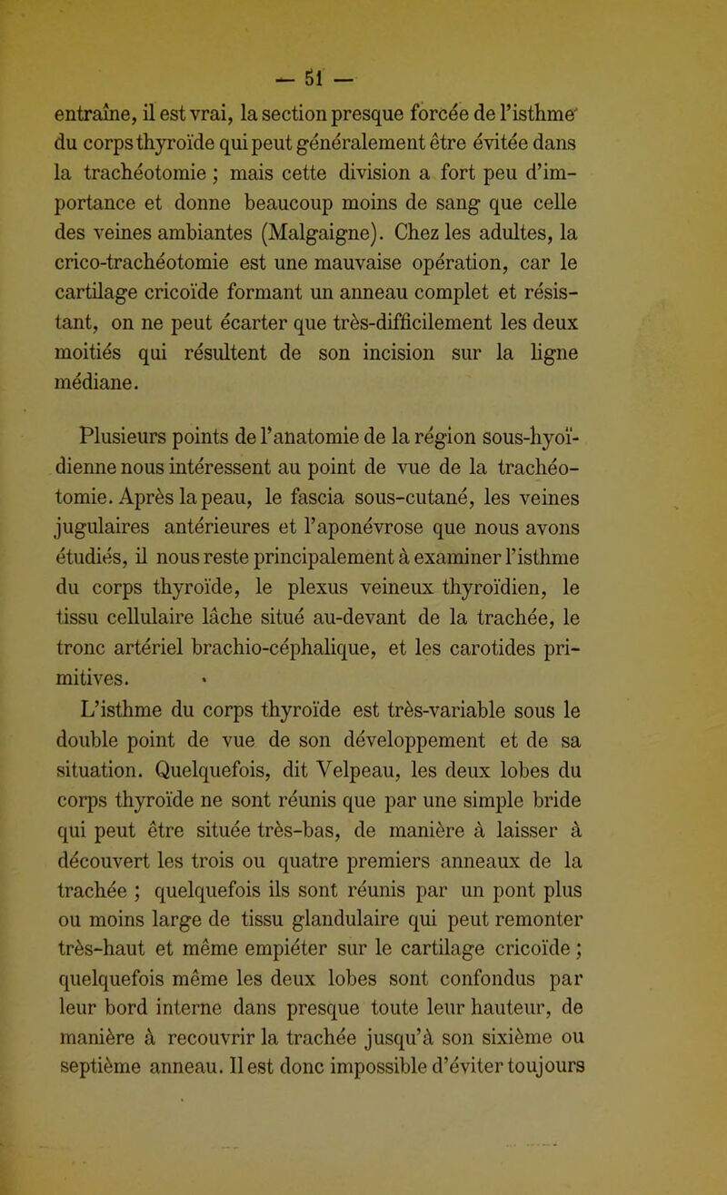 - SI - entraîne, il est vrai, la section presque forcée de l’isthme' du corps thyroïde qui peut généralement être évitée dans la trachéotomie ; mais cette division a fort peu d’im- portance et donne beaucoup moins de sang que celle des veines ambiantes (Malgaigne). Chez les adultes, la crico-trachéotomie est une mauvaise opération, car le cartilage cricoïde formant un anneau complet et résis- tant, on ne peut écarter que très-difficilement les deux moitiés qui résultent de son incision sur la ligne médiane. Plusieurs points de l’anatomie de la région sous-hyoï- dienne nous intéressent au point de vue de la trachéo- tomie. Après la peau, le fascia sous-cutané, les veines jugulaires antérieures et l’aponévrose que nous avons étudiés, il nous reste principalement à examiner l’isthme du corps thyroïde, le plexus veineux thyroïdien, le tissu cellulaire lâche situé au-devant de la trachée, le tronc artériel brachio-céphalique, et les carotides pri- mitives. L’isthme du corps thyroïde est très-variable sous le double point de vue de son développement et de sa situation. Quelquefois, dit Velpeau, les deux lobes du corps thyroïde ne sont réunis que par une simple bride qui peut être située très-bas, de manière à laisser à découvert les trois ou quatre premiers anneaux de la trachée ; quelquefois ils sont réunis par un pont plus ou moins large de tissu glandulaire qui peut remonter très-haut et même empiéter sur le cartilage cricoïde ; quelquefois même les deux lobes sont confondus par leur bord interne dans presque toute leur hauteur, de manière à recouvrir la trachée jusqu’à son sixième ou septième anneau. 11 est donc impossible d’éviter toujours